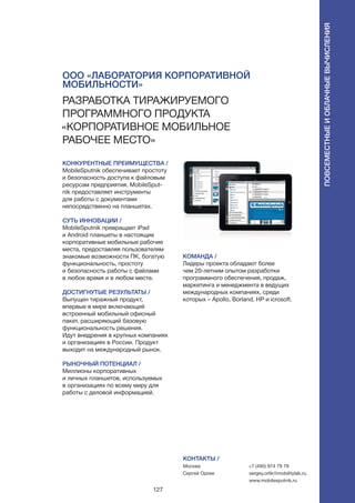 127
КОНКУРЕНТНЫЕ ПРЕИМУЩЕСТВА /
MobileSputnik обеспечивает простоту
и безопасность доступа к файловым
ресурсам предприятия. MobileSput-
nik предоставляет инструменты
для работы с документами
непосредственно на планшетах.
СУТЬ ИННОВАЦИИ /
MobileSputnik превращает iPad
и Android планшеты в настоящие
корпоративные мобильные рабочие
места, предоставляя пользователям
знакомые возможности ПК, богатую
функциональность, простоту
и безопасность работы с файлами
в любое время и в любом месте.
ДОСТИГНУТЫЕ РЕЗУЛЬТАТЫ /
Выпущен тиражный продукт,
впервые в мире включающий
встроенный мобильный офисный
пакет, расширяющий базовую
функциональность решения.
Идут внедрения в крупных компаниях
и организациях в России. Продукт
выходит на международный рынок.
РЫНОЧНЫЙ ПОТЕНЦИАЛ /
Миллионы корпоративных
и личных планшетов, используемых
в организациях по всему миру для
работы с деловой информацией.
КОМАНДА /
Лидеры проекта обладают более
чем 20-летним опытом разработки
программного обеспечения, продаж,
маркетинга и менеджмента в ведущих
международных компаниях, среди
которых – Apollo, Borland, HP и icrosoft.
КОНТАКТЫ /
Москва
Сергей Орлик
+7 (495) 974 79 79
sergey.orlik@mobilitylab.ru
www.mobilesputnik.ru
ООО «Лаборатория корпоративной
мобильности»
Разработка тиражируемого
программного продукта
«Корпоративное мобильное
рабочее место»
Повсеместныеиоблачныевычисления
 