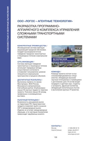 130
КОНКУРЕНТНЫЕ ПРЕИМУЩЕСТВА /
Инновационная система имитации
окружающей городской обстановки.
Создает высокореалистичное
поведение городских транспортных
и пешеходных потоков в виртуальном
мире.
СУТЬ ИННОВАЦИИ /
Система имитации поведения
транспортных и пешеходных потоков
использует передовые методы
искусственного интеллекта
и позволяет пользователю целиком
погрузиться в виртуальное
пространство в процессе обучения.
ДОСТИГНУТЫЕ РЕЗУЛЬТАТЫ /
Выполнены проекты по заказу
Мосгортранс, ФСО России,
Московского метрополитена,
Intel software partner. Опубликовано
свыше 40 научных трудов по тематике
проекта. Получено свыше 30 наград
профильных и инновационных
выставок.
РЫНОЧНЫЙ ПОТЕНЦИАЛ /
Возможность расширения рынка
на территории РФ. Характеристики
продукта позволяют выйти на рынок
СНГ и международный рынок.
Изделие не уступает международным
образцам, а по некторым показателям
превосходит зарубежные аналоги.
КОМАНДА /
Команда проекта состоит из вы-
сококвалифицированных специ-
алистов, обладающих высоким
научным потенциалом и стремящимся
к достижению цели. В состав входят
кандидаты и доктора наук, студенты
и аспиранты. Дружный коллектив,
обладающий значительным опытом
в выполнении крупных IT-проектов.
КОНТАКТЫ /
Москва
Сергей Алюшин
+7 (495) 995 52 18
sergey_alyushin@
logos-at.com
www.logos-at.com
ООО «Логос – Агентные технологии»
Разработка программно-
аппаратного комплекса управления
сложными транспортными
системами
Повсеместныеиоблачныевычисления
 