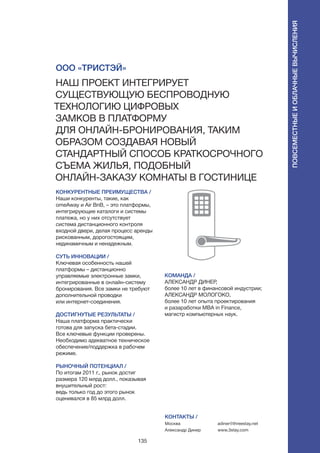 135
КОНКУРЕНТНЫЕ ПРЕИМУЩЕСТВА /
Наши конкуренты, такие, как
omeAway и Air BnB, – это платформы,
интегрирующие каталоги и системы
платежа, но у них отсутствует
система дистанционного контроля
входной двери, делая процесс аренды
рискованным, дорогостоящим,
нединамичным и ненадежным.
СУТЬ ИННОВАЦИИ /
Ключевая особенность нашей
платформы – дистанционно
управляемые электронные замки,
интегрированные в онлайн-систему
бронирования. Все замки не требуют
дополнительной проводки
или интернет-соединения.
ДОСТИГНУТЫЕ РЕЗУЛЬТАТЫ /
Наша платформа практически
готова для запуска бета-стадии.
Все ключевые функции проверены.
Необходимо адекватное техническое
обеспечение/поддержка в рабочем
режиме.
РЫНОЧНЫЙ ПОТЕНЦИАЛ /
По итогам 2011 г., рынок достиг
размера 120 млрд долл., показывая
внушительный рост:
ведь только год до этого рынок
оценивался в 85 млрд долл.
КОМАНДА /
АЛЕКСАНДР ДИНЕР,
более 10 лет в финансовой индустрии;
АЛЕКСАНДР МОЛОГОКО,
более 10 лет опыта проектирования
и разаработки MBA in Finance,
магистр компьютерных наук.
ООО «ТриСтэй»
Наш проект интегрирует
существующую беспроводную
технологию цифровых
замков в платформу
для онлайн-бронирования, таким
образом создавая новый
стандартный способ краткосрочного
съема жилья, подобный
онлайн-заказу комнаты в гостинице
КОНТАКТЫ /
Москва
Александр Динер
adiner@threestay.net
www.3stay.com
Повсеместныеиоблачныевычисления
 