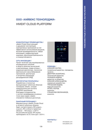 139
Hivext Cloud Platform
КОНКУРЕНТНЫЕ ПРЕИМУЩЕСТВА /
Jelastic Private Cloud упрощает
и удешевляет эксплуатацию
корпоративных приложений за счет
эффективного использования ресурсов,
высокой производительности, гибкой
интеграции с инфраструктурой
компании, обеспечения безопасности
и отказоустойчивости.
СУТЬ ИННОВАЦИИ /
Проект включает ряд апробированных
инновационных решений
в области облачных вычислений
и виртуализации, среди которых –
модульная архитектура, технологии
вертикального масштабирования
приложений, архитектура
и алгоритмы реализации
распределенной СУБД.
ДОСТИГНУТЫЕ РЕЗУЛЬТАТЫ /
Разработана и полностью
функционирует публичная облачная
платформа Jelastic, которая
предназначена для хостинга
Java/PHP приложений.
Благодаря сотрудничеству
с хостинг-провайдерами из разных
точек мира сервис Jelastic
становится глобально доступным.
РЫНОЧНЫЙ ПОТЕНЦИАЛ /
Мировой рынок Jelastic Private Cloud
в сегменте публичных облаков
будет соответствовать 200 млрд р.,
а рынок JPC в области приватных
облаков – 700 млрд р. к 2014 г.
На российском рынке JPC может
претендовать на 37,5 млн руб. к 2014 г.
КОМАНДА /
АЛЕКСЕЙ СКУТИН,
генеральный директор, совладелец
проекта;
ДМИТРИЙ ЛАЗАРЕНКО,
технический директор;
ПОЛЕВОЙ АНДРЕЙ,
директор по развитию;
АЛЕКСЕЙ АЛЕКСАНДРОВ,
серверный разработчик;
ТРЕНЬКАЕВ ВАДИМ,
ведущий аналитик;
ИГОРЬ ГЛОТОВ,
аналитик;
СТАНИСЛАВ ОВСЯННИКОВ,
аналитик.
ООО «Хайвекс Технолоджи»
КОНТАКТЫ /
Москва info@jelastic.com
www.jelastic.com
Повсеместныеиоблачныевычисления
 