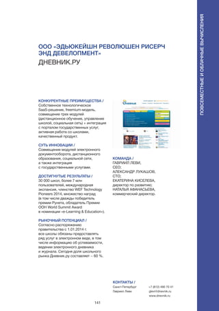 141
КОНКУРЕНТНЫЕ ПРЕИМУЩЕСТВА /
Собственное технологическое
SaaS-решение, freemium-модель,
совмещение трех модулей
(дистанционное обучение, управление
школой, социальная сеть) + интеграция
с порталом государственных услуг,
активная работа со школами,
качественный продукт.
СУТЬ ИННОВАЦИИ /
Совмещение модулей электронного
документооборота, дистанционного
образования, социальной сети,
а также интеграция
с государственными услугами.
ДОСТИГНУТЫЕ РЕЗУЛЬТАТЫ /
30 000 школ, более 7 млн
пользователей, международная
экспансия, членство WEF Technology
Pioneers 2014, множество наград
(в том числе дважды победитель
премии Рунета, обладатель Премии
ООН World Summit Award
в номинации «e-Learning & Education»).
РЫНОЧНЫЙ ПОТЕНЦИАЛ /
Согласно распоряжению
правительства с 1.01.2014 г.
все школы обязаны предоставлять
ряд услуг в электронном виде, в том
числе информацию об успеваемости,
ведении электронного дневника
и журнала. Сегодня доля школьного
рынка Дневник.ру составляет ~ 60 %.
КОМАНДА /
ГАВРИИЛ ЛЕВИ,
СЕО;
АЛЕКСАНДР ЛУКАШОВ,
CTO;
ЕКАТЕРИНА КИСЕЛЕВА,
директор по развитию;
НАТАЛЬЯ АФАНАСЬЕВА,
коммерческий директор.
ООО «Эдьюкейшн Революшен Рисерч
энд Девелопмент»
ДНЕВНИК.РУ
КОНТАКТЫ /
Санкт-Петербург
Гавриил Леви
+7 (812) 490 70 41
glevi@dnevnik.ru
www.dnevnik.ru
Повсеместныеиоблачныевычисления
 