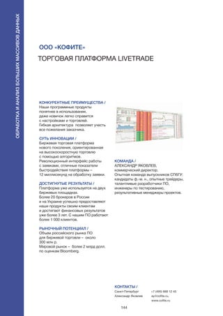 144
Торговая платформа LiveTrade
КОНКУРЕНТНЫЕ ПРЕИМУЩЕСТВА /
Наши программные продукты
понятнее в использовании,
даже новичок легко справится
с настройками и торговлей.
Гибкая архитектура позволяет учесть
все пожелания заказчика.
СУТЬ ИННОВАЦИИ /
Биржевая торговая платформа
нового поколения, ориентированная
на высокоскоростную торговлю
с помощью алгоритмов.
Революционный интерфейс работы
с заявками, отличные показатели
быстродействия платформы –
12 миллисекунд на обработку заявки.
ДОСТИГНУТЫЕ РЕЗУЛЬТАТЫ /
Платформа уже используется на двух
биржевых площадках.
Более 20 брокеров в России
и на Украине успешно предоставляют
наши продукты своим клиентам
и достигают финансовых результатов
уже более 3 лет. С нашим ПО работают
более 1 000 клиентов.
РЫНОЧНЫЙ ПОТЕНЦИАЛ /
Объем российского рынка ПО
для биржевой торговли – около
300 млн р.
Мировой рынок – более 2 млрд долл.
по оценкам Bloomberg.
КОМАНДА /
АЛЕКСАНДР ЯКОВЛЕВ,
коммерческий директор.
Опытная команда выпускников СПбГУ:
кандидаты ф.-м. н., опытные трейдеры,
талантливые разработчики ПО,
инженеры по тестированию,
результативные менеджеры проектов.
ООО «КоФиТе»
КОНТАКТЫ /
Санкт-Петербург
Александр Яковлев
+7 (495) 668 12 45
ay@cofite.ru,
www.cofite.ru
Обработкаианализбольшихмассивовданных
 