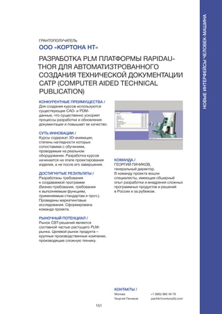 151
КОНКУРЕНТНЫЕ ПРЕИМУЩЕСТВА /
Для создания курсов используются
существующие CAD- и PDМ-
данные, что существенно ускоряет
процессы разработки и обновления
документации и повышает ее качество.
СУТЬ ИННОВАЦИИ /
Курсы содержат 3D-анимации,
степень наглядности которых
сопоставима с обучением,
проводимым на реальном
оборудовании. Разработка курсов
начинается на этапе проектирования
изделия, а не после его завершения.
ДОСТИГНУТЫЕ РЕЗУЛЬТАТЫ /
Разработаны требования
к создаваемой программе
(бизнес-требования, требования
к выполняемым функциям,
применяемым стандартам и проч.).
Проведены маркетинговые
исследования. Сформирована
команда проекта.
РЫНОЧНЫЙ ПОТЕНЦИАЛ /
Рынок CBT-решений является
составной частью растущего PLM-
рынка. Целевой рынок продукта –
крупные производственные компании,
производящие сложную технику.
КОМАНДА /
ГЕОРГИЙ ПАЧИКОВ,
генеральный директор.
В команду проекта вошли
специалисты, имеющие обширный
опыт разработки и внедрения сложных
программных продуктов и решений
в России и за рубежом.
КОНТАКТЫ /
Москва
Георгий Пачиков
+7 (985) 960 49 78
pachik@cortona3d.com
ООО «Кортона НТ»
Разработка PLM платформы RapidAu-
thor для автоматизтрованного
создания технической документации
CATP (Computer Aided Technical
Publication)
ГРАНТОПОЛУЧАТЕЛЬ
Новыеинтерфейсычеловек-машина
 
