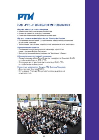 29
ОАО «РТИ» в экосистеме СКОЛКОВО
Покупка технологий по направлениям:
• Безопасные Информационные Технологии.
• Новые системы поиска и распознавания.
• Развитие технологий коммуникации и навигации.
Доступ к технической инфраструктуре Технопарка «Саров»:
• Проведение исследований с привлечением оборудования технопарка
по льготным тарифам.
• Тестирование и испытание разработок на технической базе технопарка.
Финансирование проектов:
• Проведение ежегодных конкурсов на лучшую технологию
среди стартапов Фонда «Сколково».
• Венчурное финансирование резидентов Технопарка «Саров».
Образовательные программы/стажировки:
• Лекции/семинары в СколТех и Открытом университете Сколково (ОтУС)
в профильных областях ОАО «РТИ».
• Стажировки для студентов в группе компаний ОАО «РТИ»
по профильным направлениям.
Совместные мероприятия Концерн РТИ Системы/Сколково:
• День партнера Кластера IT, 2014.
• Клубы друзей Кластера IT (участие спикеров, предложение
актуальных тем).
 