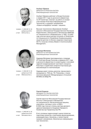 35
Надежда Матвеева
Директор по партнёрам кластера
информационных технологий
	
Надежда Матвеева присоединилась к команде
ИТ Кластера Фонда Сколково в феврале 2011 года
в должности Директора по инвестициям с ключевой
задачей координирования грантового процесса
Кластера и содействия синергии Участников для
максимизации их капитализации.
Надежда имеет степень магистра финансового
менеджмента РЭА им. Г.В. Плеханова, а также
окончила факультет Международных отношений
МГИМО (У) МИД РФ.
Альберт Ефимов
Директор ИТ-проектов кластера
информационных технологий
Альберт Ефимов работает в Фонде Сколково
с января 2011 года на должности Директора
по ИТ-проектам; отвечает за работу со всеми
участниками Кластера информационных
технологий, и курирует направление
«Новые интерфейсы человек – машина».
Высшее техническое образование Альберт
получил в Московском Государственном Институте
Радиотехники, Электроники и Автоматики (МИРЭА)
по специальности «Информатика» в 1992 г. В 2003
году окончил магистратуру University of Strathclyde
по специальности Управление Коммуникациями,
защитив диплом по бизнес-моделям операторов
Wi-Fi и получив степень Master in Communication
Management.
Сергей Ходаков
Менеджер по грантам кластера
информационных технологий	
Сергей закончил Московский Государственный
Институт Электроники и Математики
по специальности «Вычислительные машины,
комплексы, системы и сети» в 2000 г.
В 2004 году получил степень мастера делового
администрирования в Академии Народного
Хозяйства при Правительстве РФ.
В его основные задачи входит оценка проектов,
подготовка проектов к грантовому финансированию,
взаимодействие с бизнесом, а также Сергей
курирует направление «Безопасные информацион-
ные технологии».
телефон: +7 (495) 967 01 48
добавочный 2012
e-mail: 	 aefimov@sk.ru
телефон: +7 (495) 967 01 48
добавочный 2126
e-mail: 	 nmatveeva@sk.ru
телефон: +7 (495) 967 01 48
добавочный 2543
e-mail: 	 skhodakov@sk.ru
 