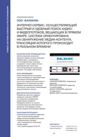 42
КОНКУРЕНТНЫЕ ПРЕИМУЩЕСТВА /
Запатентованная технология
краулинга медиа-потоков позволяет
обрабатывать, сортировать
по географическому признаку
и выдавать только живые потоки.
Одновременный поиск всех
источников вещания в реальном
времени: ТВ, радио, веб-камеры.
СУТЬ ИННОВАЦИИ /
Поиск вещательных источников
сильно затруднен их нерелевантным
текстовым сопровождением,
из-за чего нужный источник сложно
обнаружить. В поисковой системе
Balakam реализована уникальная
технология, значительно повышающая
результативность поиска.
ДОСТИГНУТЫЕ РЕЗУЛЬТАТЫ /
Разработан прототип сервиса,
завершен комплекс НИОКР
по созданию спецификации
альфа-версии продукта.
Проведены работы по защите
интеллектуальной собственности
компании. Исследованы новые
бизнес-модели монетизации сервиса.
РЫНОЧНЫЙ ПОТЕНЦИАЛ /
Стремительное развитие индустрии:
- рост количества вещающих
медиа-потоков (профессиональные
и любительские станции);
- рост популярности просмотра
онлайн-видео;
- рост рынка продаж Smart TV.
КОМАНДА /
АЛЕКСЕЙ ФОМИЧЕВ, генеральный
директор;
ЕВГЕНИЙ ТАРАСЮТИН, директор
по инвестициям;
ДАРЬЯ ГОЛЯНИНА, директор
по маркетингу;
ДЕНИС ОРЕЛ, технический директор.
КОНТАКТЫ /
г. Нижний Новгород
Алексей Фомичев
+7 (831) 272 21 48
info@balakam.com
www.balakam.com
ООО «Балакам»
Интернет-сервис, осуществляющий
быстрый и удобный поиск аудио-
и видеопотоков, вещающих в прямом
эфире. Система ориентирована
на обнаружение медиа-контента,
трансляция которого происходит
в реальном времени
ГРАНТОПОЛУЧАТЕЛЬ
Новыесистемыпоискаираспознавания
 