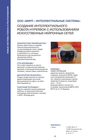 48
КОНКУРЕНТНЫЕ ПРЕИМУЩЕСТВА /
Низкая себестоимость изделия.
Наличие функциональности
по распознаванию слов и людей.
Поведение робота меняется
в зависимости от ситуации.
Возможность дистанционного
обновления робота.
Красивый внешний вид.
СУТЬ ИННОВАЦИИ /
Этот робот является не просто
машиной с ограниченным набором
функций, а настоящим близким другом
человека, членом семьи, компаньоном.
ДОСТИГНУТЫЕ РЕЗУЛЬТАТЫ /
Создан альфа-прототип в корпусе,
демонстрирующий частичную
функциональность (фото на сайте
www.hyperbok.ru).
РЫНОЧНЫЙ ПОТЕНЦИАЛ /
Емкость мирового рынка домашних
роботов, по прогнозам японской
ассоциации робототехники, составит
к 2025 г. 66 млрд долл.
КОМАНДА /
ПАВЕЛ СКРИБЦОВ,
директор проекта, архитектор
и идеолог, выпускник МФТИ, имеет
опыт руководства проектами 10
лет, запуска и реализация стартап-
проектов (3 проекта), отраслевой
опыт – 15 лет.
Команда проекта состоит из 
8 человек, выпускников МФТИ, МГУ,
МГТУ им. Н. Э. Баумана.
КОНТАКТЫ /
г. Дубна +7 (495) 790 81 17
141986, Московская обл.,
Дубна, ул. Ленина,
д. 13, кв. 11
ООО «МИРП – Интеллектуальные Системы»
Создание интеллектуального
робота HYPERBOK с использованием
искусственных нейронных сетей
Новыесистемыпоискаираспознавания
 