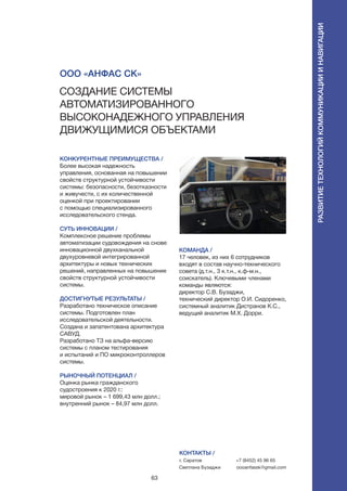 63
КОНКУРЕНТНЫЕ ПРЕИМУЩЕСТВА /
Более высокая надежность
управления, основанная на повышении
свойств структурной устойчивости
системы: безопасности, безотказности
и живучести, с их количественной
оценкой при проектировании
с помощью специализированного
исследовательского стенда.
СУТЬ ИННОВАЦИИ /
Комплексное решение проблемы
автоматизации судовождения на снове
инновационной двухканальной
двухуровневой интегрированной
архитектуры и новых технических
решений, направленных на повышение
свойств структурной устойчивости
системы.
ДОСТИГНУТЫЕ РЕЗУЛЬТАТЫ /
Разработано техническое описание
системы. Подготовлен план
исследовательской деятельности.
Создана и запатентована архитектура
САВУД.
Разработано ТЗ на альфа-версию
системы с планом тестирования
и испытаний и ПО микроконтроллеров
системы.
РЫНОЧНЫЙ ПОТЕНЦИАЛ /
Оценка рынка гражданского
судостроения к 2020 г.:
мировой рынок – 1 699,43 млн долл.;
внутренний рынок – 84,97 млн долл.
КОМАНДА /
17 человек, из них 6 сотрудников
входят в состав научно-технического
совета (д.т.н., 3 к.т.н., к.ф-м.н.,
соискатель). Ключевыми членами
команды являются:
директор С.В. Бузаджи,
технический директор О.И. Сидоренко,
системный аналитик Дистранов К.С.,
ведущий аналитик М.Х. Дорри.
КОНТАКТЫ /
г. Саратов
Светлана Бузаджи
+7 (8452) 45 96 65
oooanfassk@gmail.com
ООО «Анфас Ск»
Создание системы
автоматизированного
высоконадежного управления
движущимися объектами
Развитиетехнологийкоммуникацииинавигации
 