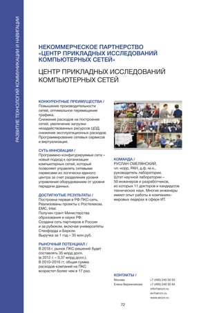 72
Центр прикладных исследований
компьютерных сетей
КОНКУРЕНТНЫЕ ПРЕИМУЩЕСТВА /
Повышение производительности
сетей, оптимальное перемещение
трафика.
Снижение расходов на построение
сетей, увеличение загрузки
незадействованных ресурсов ЦОД,
снижение эксплуатационных расходов.
Программирование сетевых сервисов
и виртуализация.
СУТЬ ИННОВАЦИИ /
Программно-конфигурируемые сети –
новый подход к организации
компьютерных сетей, который
позволяет управлять сетевыми
сервисами из логически единого
центра за счет разделения уровня
управления оборудованием от уровня
передачи данных.
ДОСТИГНУТЫЕ РЕЗУЛЬТАТЫ /
Построена первая в РФ ПКС-сеть.
Реализованы проекты с Ростелеком,
EMC, Intel.
Получен грант Министерства
образования и науки РФ.
Создана сеть партнеров в России
и за рубежом, включая университеты
Стенфорда и Беркли.
Выручка за 1 год – 35 млн руб.
РЫНОЧНЫЙ ПОТЕНЦИАЛ /
В 2018 г. рынок ПКС-решений будет
составлять 35 млрд долл.
(в 2012 г. – 0,37 млрд долл.).
В 2010–2016 гг. общая сумма
расходов компаний на ПКС
возрастет более чем в 17 раз.
КОМАНДА /
РУСЛАН СМЕЛЯНСКИЙ,
чл.-корр. РАН, д.ф.-м.н.,
руководитель лаборатории.
Штат научной лаборатории –
50 инженеров и разработчиков,
из которых 11 докторов и кандидатов
технических наук. Многие инженеры
имеют опыт работы в компаниях-
мировых лидерах в сфере ИТ.
Некоммерческое партнерство
«Центр прикладных исследований
компьютерных сетей»
КОНТАКТЫ /
Москва
Елена Верижникова
+7 (495) 240 50 63
+7 (495) 240 50 64
info@arccn.ru
ev@arccn.ru
www.arccn.ru
Развитиетехнологийкоммуникацииинавигации
 