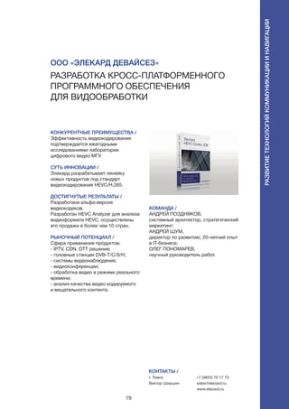 79
КОНКУРЕНТНЫЕ ПРЕИМУЩЕСТВА /
Эффективность видеокодирования
подтверждается ежегодными
исследованиями лаборатории
цифрового видео МГУ.
СУТЬ ИННОВАЦИИ /
Элекард разрабатывает линейку
новых продуктов под стандарт
видеокодирования HEVC/H.265.
ДОСТИГНУТЫЕ РЕЗУЛЬТАТЫ /
Разработана альфа-версия
видеокодеков.
Разработан HEVC Analyzer для анализа
видеоформата HEVC, осуществлены
его продажи в более чем 10 стран.
РЫНОЧНЫЙ ПОТЕНЦИАЛ /
Cфера применения продуктов:
- IPTV, CDN, OTT решения;
- головные станции DVB-T/C/S/H;
- системы видеонаблюдения;
- видеоконференции;
- обработка видео в режиме реального
времени;
- анализ качества видео кодируемого
и вещательного контента.
КОМАНДА /
АНДРЕЙ ПОЗДНЯКОВ,
системный архитектор, стратегический
маркетинг;
АНДРЕЙ ШУМ,
директор по развитию, 20-летний опыт
в IT-бизнесе;
ОЛЕГ ПОНОМАРЕВ,
научный руководитель работ.
ООО «Элекард Девайсез»
Разработка кросс-платформенного
программного обеспечения
для видообработки
КОНТАКТЫ /
г. Томск
Виктор Ширшин
+7 (3822) 70 17 72
sales@elecard.ru
www.elecard.ru
Развитиетехнологийкоммуникацииинавигации
 