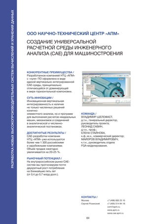 84
КОНКУРЕНТНЫЕ ПРЕИМУЩЕСТВА /
Разработанное компанией НТЦ «АПМ»
с «нуля» ПО оформлено в виде
единой вертикально интегрированной
CAE-среды, принципиально
отличающейся от доминирующей
в мире горизонтальной компоновки.
СУТЬ ИННОВАЦИИ /
Инновационная вертикальная
интегрированность и наличие
не только численных решений
конечно-
элементного анализа, но и программ
для выполнения расчетов неидеальных
машин, механизмов и соединений
в аналитической и численно-
аналитической постановках.
ДОСТИГНУТЫЕ РЕЗУЛЬТАТЫ /
CAE-разработки компании
НТЦ «АПМ» уже используются
более чем 1 300 российскими
и зарубежными компаниями.
Объем продаж ежегодно
увеличивается на 20–25 %.
РЫНОЧНЫЙ ПОТЕНЦИАЛ /
На внутрироссийском рынке CAE-
систем мы прогнозируем почти
двукратный рост потребления
на ближайшие пять лет
(от 0,4 до 0,7 млрд долл.).
КОМАНДА /
ВЛАДИМИР ШЕЛОФАСТ,
д.т.н., генеральный директор,
руководитель проекта;
ЛЕОНИД САВИН,
д.т.н., проф.;
ЕЛЕНА СТАЙНОВА,
к.ф.-м.н., коммерческий директор;
МАЙОРОВ ВЛАДИМИРОВИЧ,
к.т.н., руководитель отдела
FGA-моделирования.
КОНТАКТЫ /
Москва
Сергей Розинский
+7 (498) 600 25 10
+7 (495) 514 84 19
com@apm.ru
www.apm.ru
www.cae.apm.ru
ООО Научно-технический центр «АПМ»
Создание универсальной
расчетной среды инженерного
анализа (CAE) для машиностроения
Разработкановыхвысокопроизводительныхсистемвычисленийихраненияданных
 