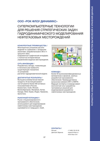 87
КОНКУРЕНТНЫЕ ПРЕИМУЩЕСТВА /
Многократное ускорение расчета
моделей по сравнению с западными
аналогами, разработанными в 80-е гг.
прошлого века.
Современный графический интерфейс
с полностью интерактивным
управлением моделью месторождения.
СУТЬ ИННОВАЦИИ /
Разработаны методы, позволяющие
в несколько раз превысить
существующие показатели
по ускорению
расчетов гидродинамической модели.
ДОСТИГНУТЫЕ РЕЗУЛЬТАТЫ /
Выпущена коммерческая версия
продукта. В настоящий момент
насчитывается более 500 активных
пользователей в России,
Казахстане, США, Японии,
Великобритании, Малайзии, Китае,
Канаде, ОАЭ, Корее, Индии, Германии,
Аргентине.
РЫНОЧНЫЙ ПОТЕНЦИАЛ /
Рынок специализированного
программного обеспечения,
используемого для моделирования
нефтегазовых месторождений,
оценивается в 2 млрд долл. США.
КОМАНДА /
Более 50 высококвалифицированных
математиков и физиков, занятых
разработкой программного
обеспечения. Преимущественно
выпускники мехмата МГУ и МФТИ.
Ведущие эксперты в команде имеют
многолетний опыт разработки
программных решений для
моделирования разработки
нефтегазовых месторождений.
ООО «Рок Флоу Динамикс»
Суперкомпьютерные технологии
для решения стратегических задач
гидродинамического моделирования
нефтегазовых месторождений
КОНТАКТЫ /
Москва
Дмитрий Эйдинов
+7 (499) 129 35 00
support@rfdyn.ru
www.rfdyn.com
Разработкановыхвысокопроизводительныхсистемвычисленийихраненияданных
 