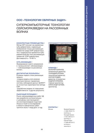 89
Суперкомпьютерные технологии
сейсморазведки на рассеянных
волнах
КОНКУРЕНТНЫЕ ПРЕИМУЩЕСТВА /
Метод CSP получает как временные
кубы дифракторов, содержащие
изображение только рассеивающих
элементов среды (CSP-дифракторы),
так и традиционные временные кубы
рефлекторов без этих рассеивающих
элементов (CSP-рефлекторы).
Достоверность – 70–80 %.
СУТЬ ИННОВАЦИИ /
Формирование нового направления
в  промышленной сейсморазведке
– «сейсморазведки на рассеянных
волнах».
ДОСТИГНУТЫЕ РЕЗУЛЬТАТЫ /
В рамках первого этапа реализации
проекта
-создана модель учета влияния
пространственных параметров
системы наблюдения данных 3Д МОГТ
на точностные характеристики метода
CSP;
-разработана модель по повышению
эффективности и другие результаты.
РЫНОЧНЫЙ ПОТЕНЦИАЛ /
Рынок сейсморазведочных работ 3Д
при разработке континентальных
и шельфовых месторождений –
это многомиллиардная индустрия
(Только в США на исследования
в области сейсмических работ
тратится около 1 млрд долл. в год).
КОМАНДА /
ВАЛЕРИЙ БАРАНОВ,
генеральный директор;
ГЕННАДИЙ ЕРОХИН,
технический директор;
СЕРГЕЙ РОДИН,
директор по развитию;
АНДРЕЙ КРЕМЛЕВ,
главный архитектор;
АЛЕКСАНДР БУГАЁВ,
архитектор.
ООО «Технологии обратных задач»
КОНТАКТЫ /
Москва Валерий Баранов
+7 (495) 760 87 75
bvd@tinp.ru
Геннадий Ерохин
+7 (911) 853 55 17
egn@tinp.ru;
Сергей Родин
+7 (495) 953 58 13
svr@tinp.ru
www.tinp.ru
Разработкановыхвысокопроизводительныхсистемвычисленийихраненияданных
 