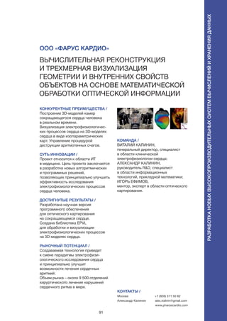 91
Вычислительная реконструкция
и трехмерная визуализация
геометрии и внутренних свойств
объектов на основе математической
обработки оптической информации
КОНКУРЕНТНЫЕ ПРЕИМУЩЕСТВА /
Построение 3D-моделей камер
сокращающегося сердца человека
в реальном времени.
Визуализация электрофизиологичес-
ких процессов сердца на 3D-моделях
сердца в виде изопараметрических
карт. Управление процедурой
деструкции аритмогенных очагов.
СУТЬ ИННОВАЦИИ /
Проект относится к области ИТ
в медицине. Цель проекта заключается
в разработке новых алгоритмических
и программных решений,
позволяющих принципиально улучшить
эффективность исследования
электрофизиологических процессов
сердца человека.
ДОСТИГНУТЫЕ РЕЗУЛЬТАТЫ /
Разработана научная версия
программного обеспечения
для оптического картирования
на сокращающемся сердце.
Создана библиотека EPVL
для обработки и визуализации
электрофизиологических процессов
на 3D-моделях сердца.
РЫНОЧНЫЙ ПОТЕНЦИАЛ /
Создаваемая технология приведет
к смене парадигмы электрофизи-
ологического исследования сердца
и принципиально улучшит
возможности лечения сердечных
аритмий.
Объем рынка – около 9 500 отделений
хирургического лечения нарушений
сердечного ритма в мире.
КОМАНДА /
ВИТАЛИЙ КАЛИНИН,
генеральный директор, специалист
в области клинической
электрофизиологии сердца;
АЛЕКСАНДР КАЛИНИН,
руководитель R&D, специалист
в области информационных
технологий, прикладной математики;
ИГОРЬ ЕФИМОВ,
ментор, эксперт в области оптического
картирования.
ООО «Фарус Кардио»
КОНТАКТЫ /
Москва
Александр Калинин
+7 (926) 311 50 82
alec.kalinin@gmail.com
www.pharoscardio.com
Разработкановыхвысокопроизводительныхсистемвычисленийихраненияданных
 