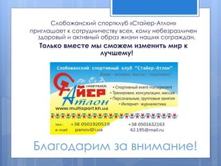 Благодарим за внимание!
Слобожанский спортклуб «Стайер-Атлон»
приглашает к сотрудничеству всех, кому небезразличен
здоровый и активный образ жизни наших сограждан.
Только вместе мы сможем изменить мир к
лучшему!
 