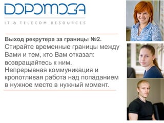 Выход рекрутера за границы №2.
Стирайте временные границы между
Вами и тем, кто Вам отказал:
возвращайтесь к ним.
Непрерывная коммуникация и
кропотливая работа над попаданием
в нужное место в нужный момент.
 