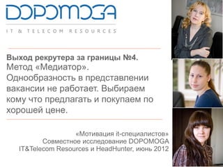 Выход рекрутера за границы №4.
Метод «Медиатор».
Однообразность в представлении
вакансии не работает. Выбираем
кому что предлагать и покупаем по
хорошей цене.
«Мотивация it-специалистов»
Совместное исследование DOPOMOGA
IT&Telecom Resources и HeadHunter, июнь 2012
 