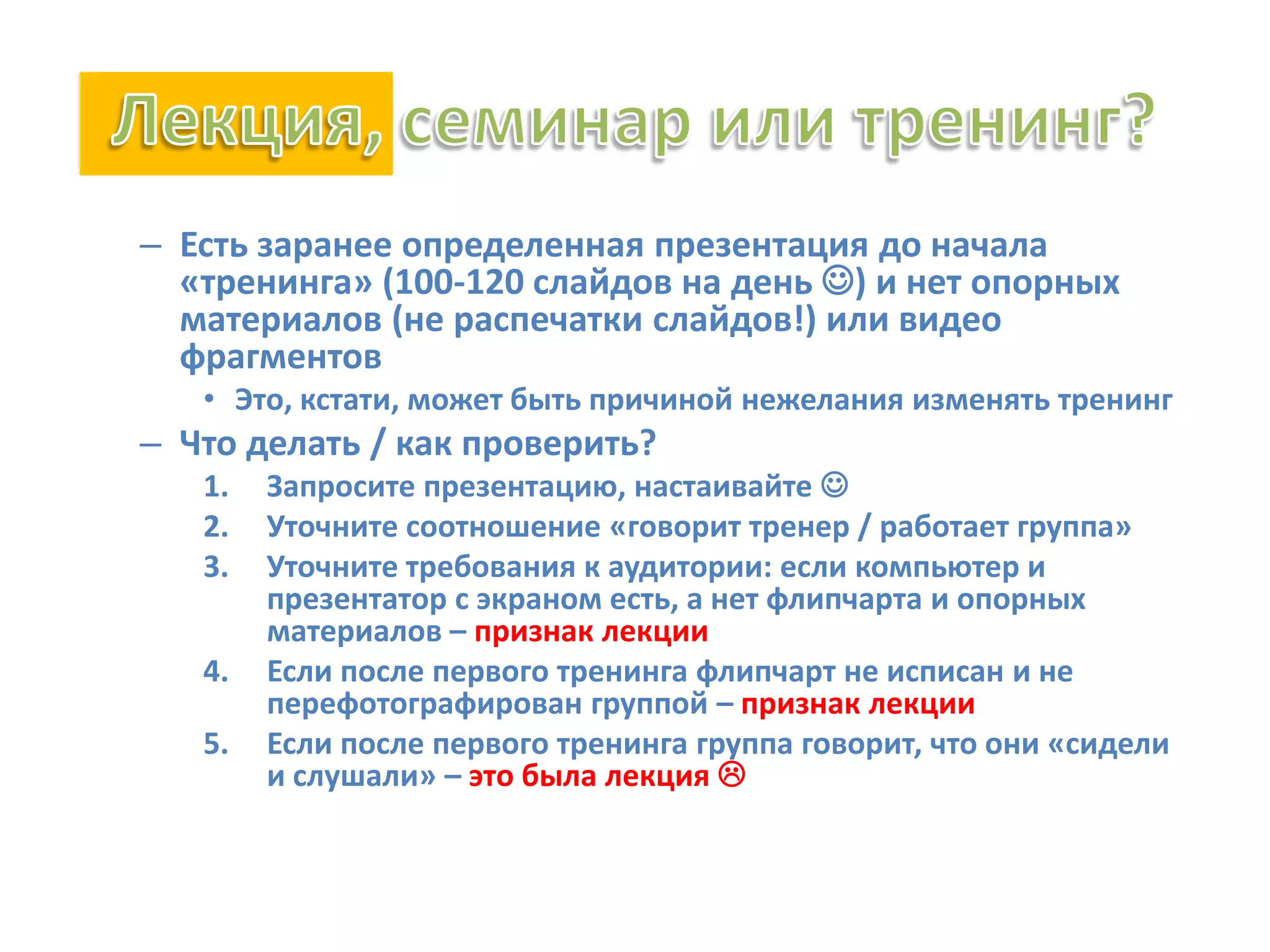 – Есть заранее определенная презентация до начала
«тренинга» (100-120 слайдов на день ) и нет опорных
материалов (не распечатки слайдов!) или видео
фрагментов
• Это, кстати, может быть причиной нежелания изменять тренинг
– Что делать / как проверить?
1. Запросите презентацию, настаивайте 
2. Уточните соотношение «говорит тренер / работает группа»
3. Уточните требования к аудитории: если компьютер и
презентатор с экраном есть, а нет флипчарта и опорных
материалов – признак лекции
4. Если после первого тренинга флипчарт не исписан и не
перефотографирован группой – признак лекции
5. Если после первого тренинга группа говорит, что они «сидели
и слушали» – это была лекция 
 