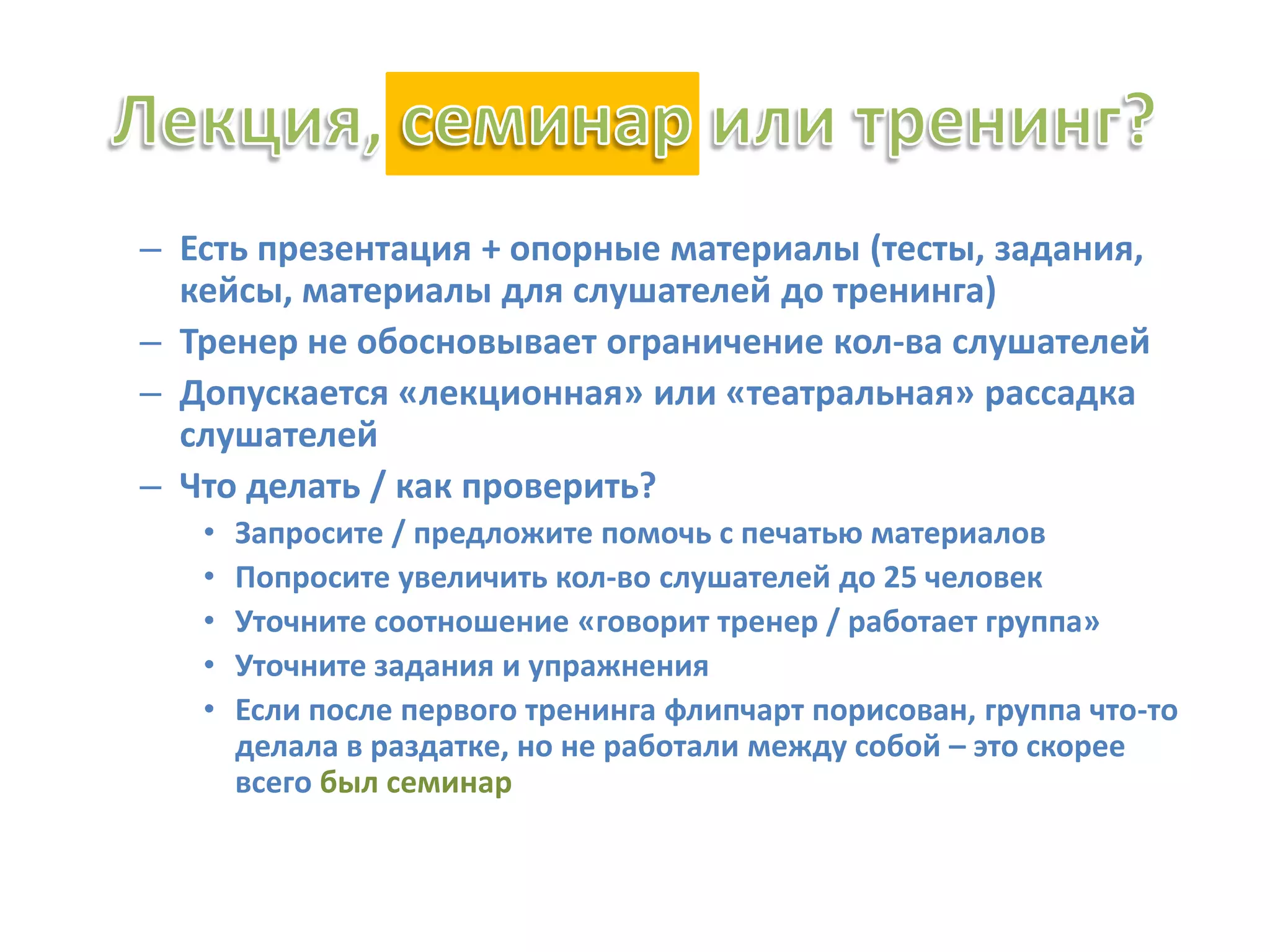 – Есть презентация + опорные материалы (тесты, задания,
кейсы, материалы для слушателей до тренинга)
– Тренер не обосновывает ограничение кол-ва слушателей
– Допускается «лекционная» или «театральная» рассадка
слушателей
– Что делать / как проверить?
• Запросите / предложите помочь с печатью материалов
• Попросите увеличить кол-во слушателей до 25 человек
• Уточните соотношение «говорит тренер / работает группа»
• Уточните задания и упражнения
• Если после первого тренинга флипчарт порисован, группа что-то
делала в раздатке, но не работали между собой – это скорее
всего был семинар
 