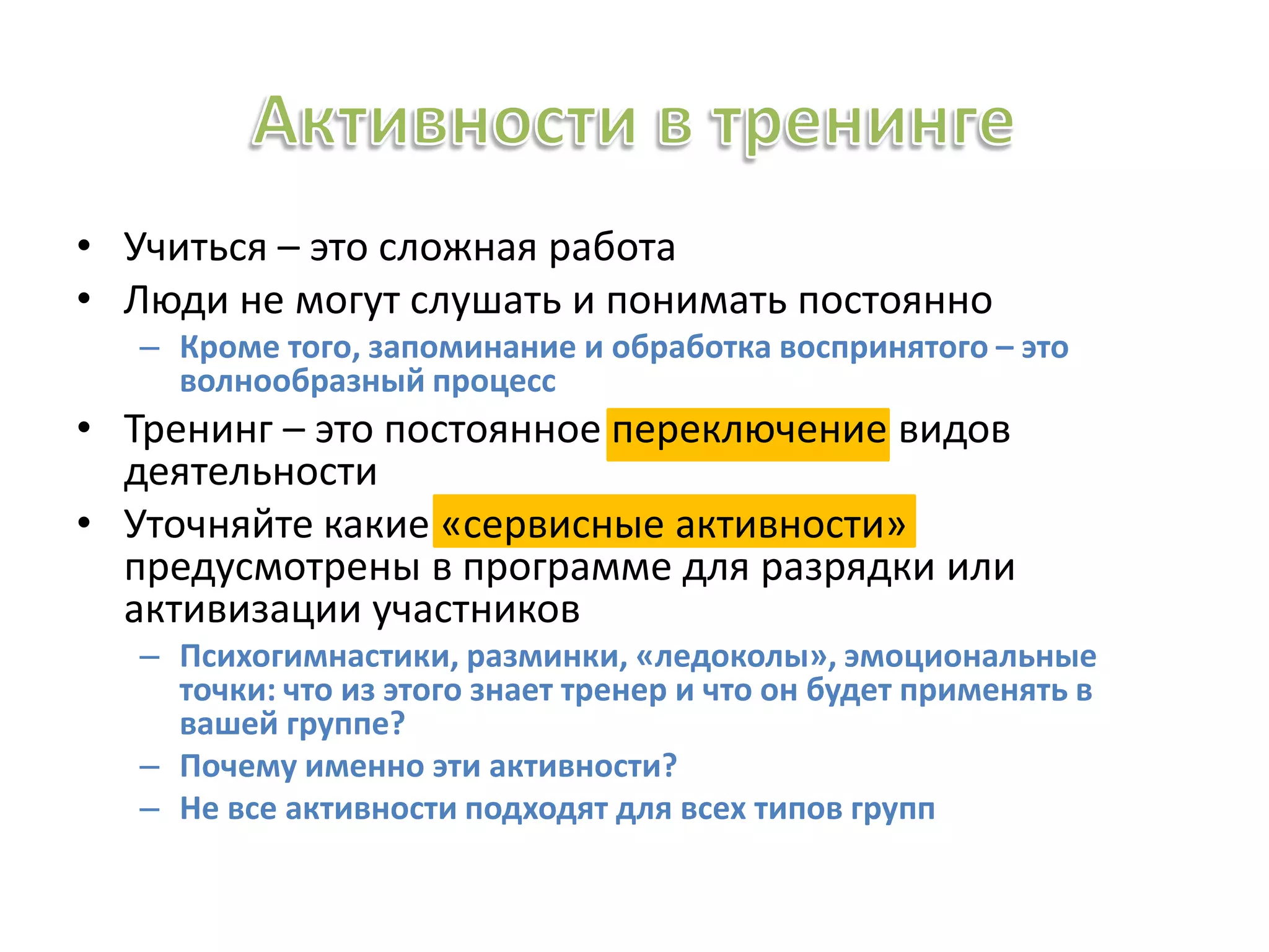 • Учиться – это сложная работа
• Люди не могут слушать и понимать постоянно
– Кроме того, запоминание и обработка воспринятого – это
волнообразный процесс
• Тренинг – это постоянное переключение видов
деятельности
• Уточняйте какие «сервисные активности»
предусмотрены в программе для разрядки или
активизации участников
– Психогимнастики, разминки, «ледоколы», эмоциональные
точки: что из этого знает тренер и что он будет применять в
вашей группе?
– Почему именно эти активности?
– Не все активности подходят для всех типов групп
 