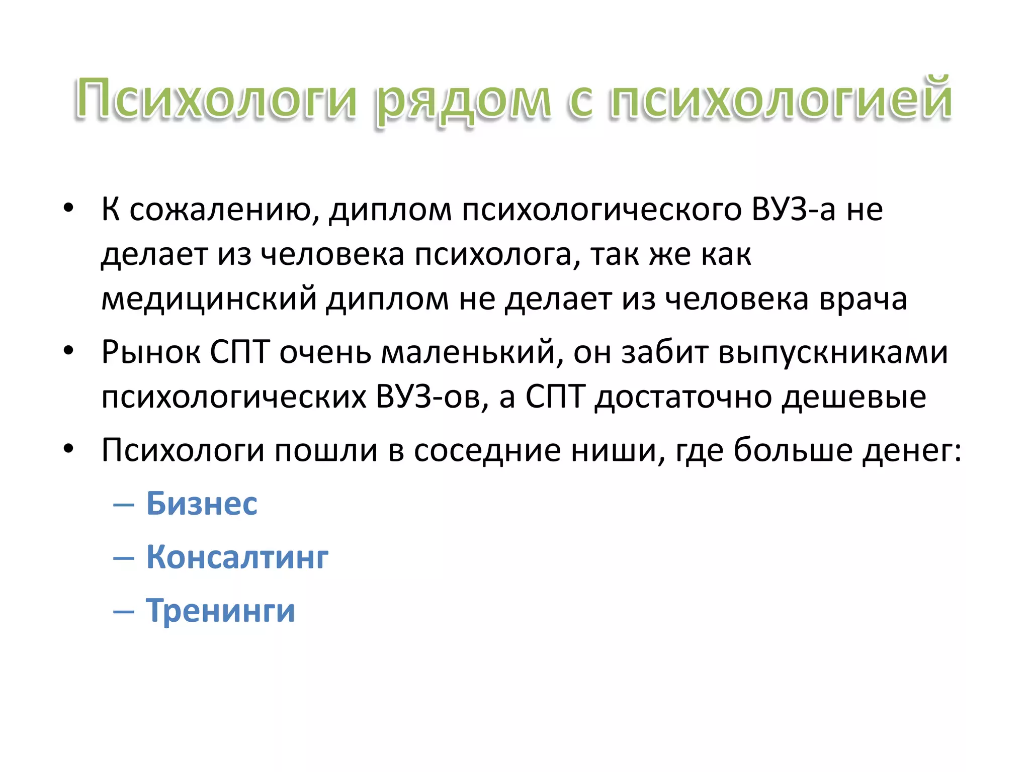 • К сожалению, диплом психологического ВУЗ-а не
делает из человека психолога, так же как
медицинский диплом не делает из человека врача
• Рынок СПТ очень маленький, он забит выпускниками
психологических ВУЗ-ов, а СПТ достаточно дешевые
• Психологи пошли в соседние ниши, где больше денег:
– Бизнес
– Консалтинг
– Тренинги
 