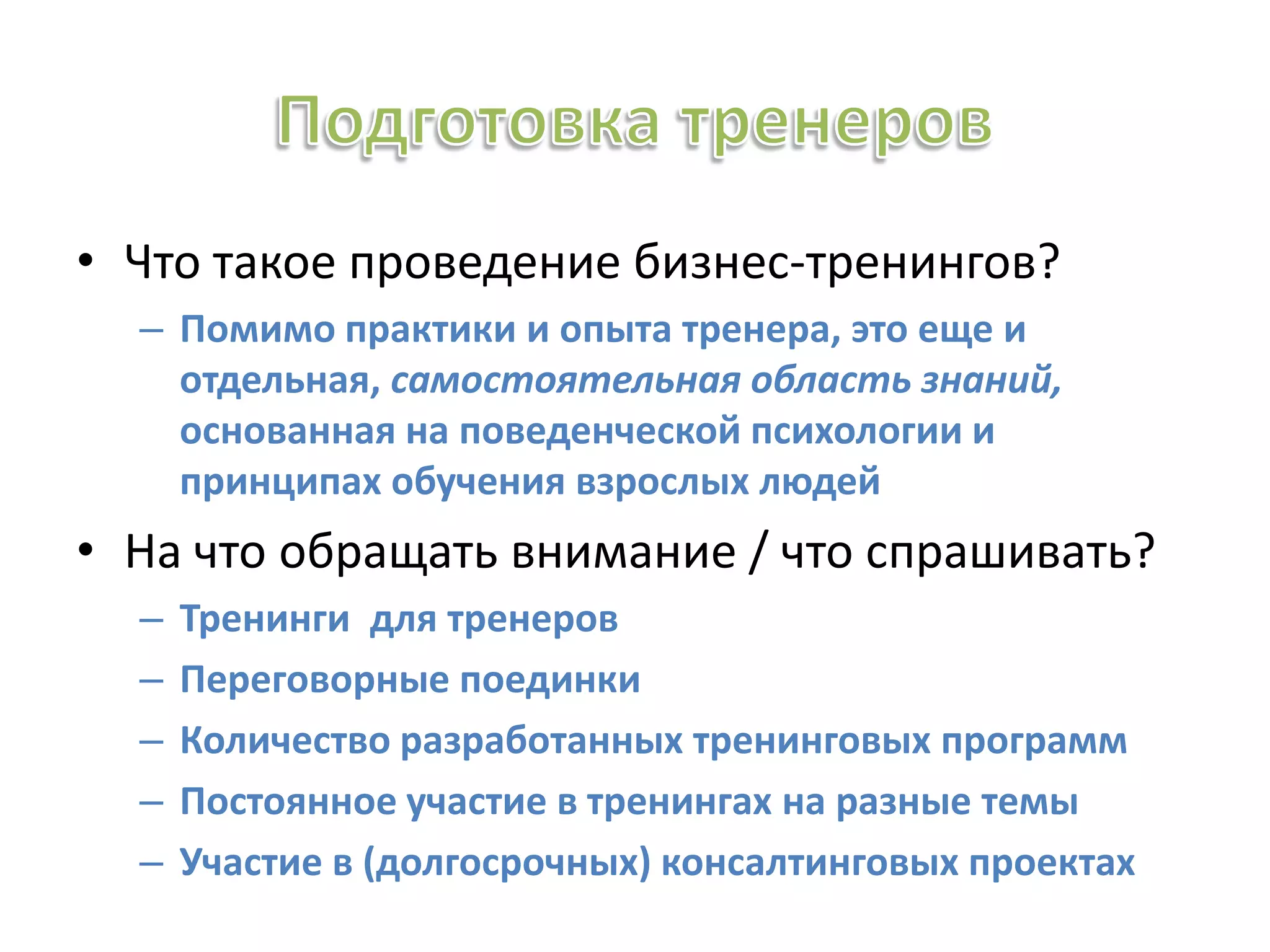• Что такое проведение бизнес-тренингов?
– Помимо практики и опыта тренера, это еще и
отдельная, самостоятельная область знаний,
основанная на поведенческой психологии и
принципах обучения взрослых людей
• На что обращать внимание / что спрашивать?
– Тренинги для тренеров
– Переговорные поединки
– Количество разработанных тренинговых программ
– Постоянное участие в тренингах на разные темы
– Участие в (долгосрочных) консалтинговых проектах
 