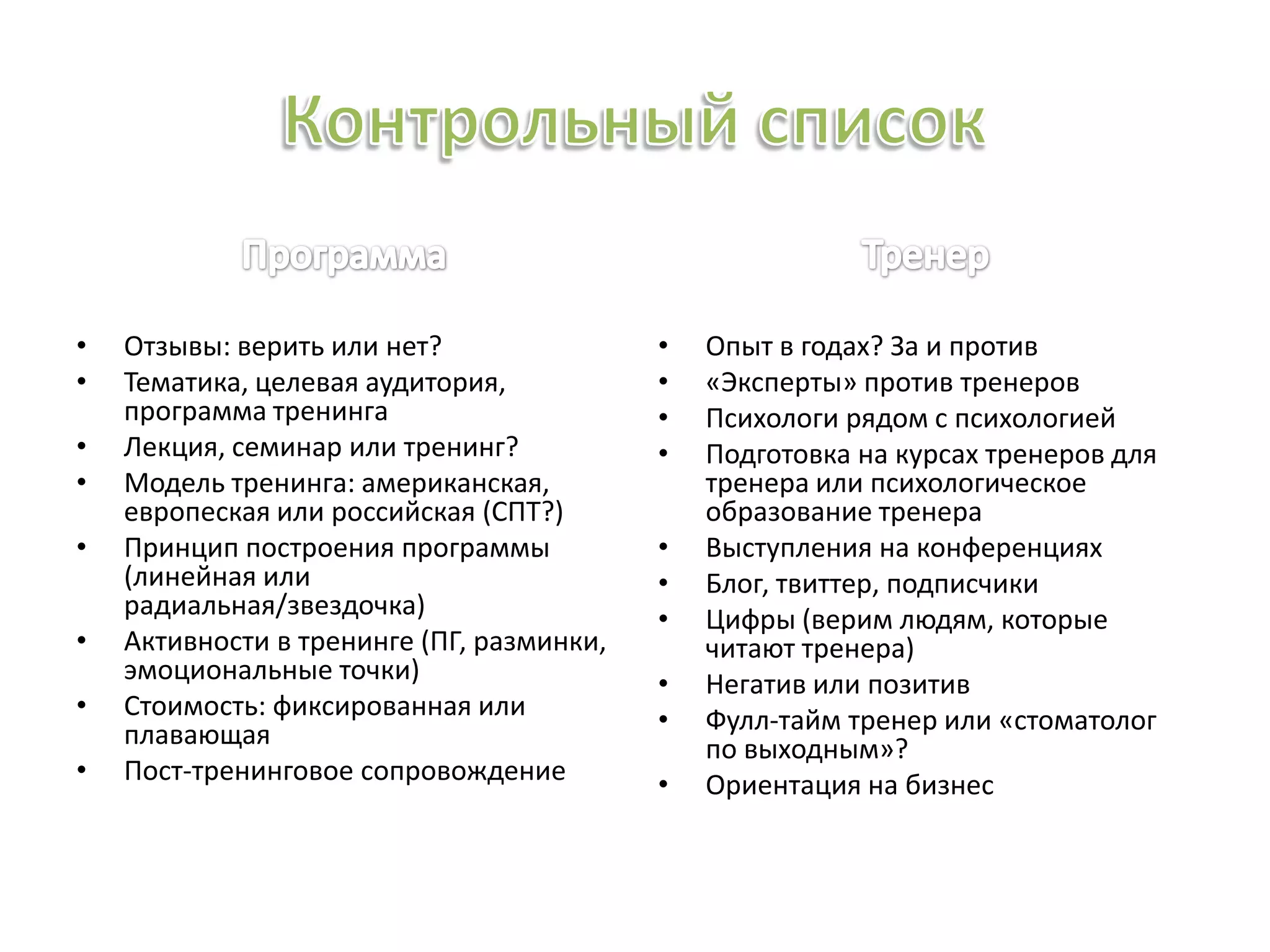 • Отзывы: верить или нет?
• Тематика, целевая аудитория,
программа тренинга
• Лекция, семинар или тренинг?
• Модель тренинга: американская,
европеская или российская (СПТ?)
• Принцип построения программы
(линейная или
радиальная/звездочка)
• Активности в тренинге (ПГ, разминки,
эмоциональные точки)
• Стоимость: фиксированная или
плавающая
• Пост-тренинговое сопровождение
• Опыт в годах? За и против
• «Эксперты» против тренеров
• Психологи рядом с психологией
• Подготовка на курсах тренеров для
тренера или психологическое
образование тренера
• Выступления на конференциях
• Блог, твиттер, подписчики
• Цифры (верим людям, которые
читают тренера)
• Негатив или позитив
• Фулл-тайм тренер или «стоматолог
по выходным»?
• Ориентация на бизнес
 