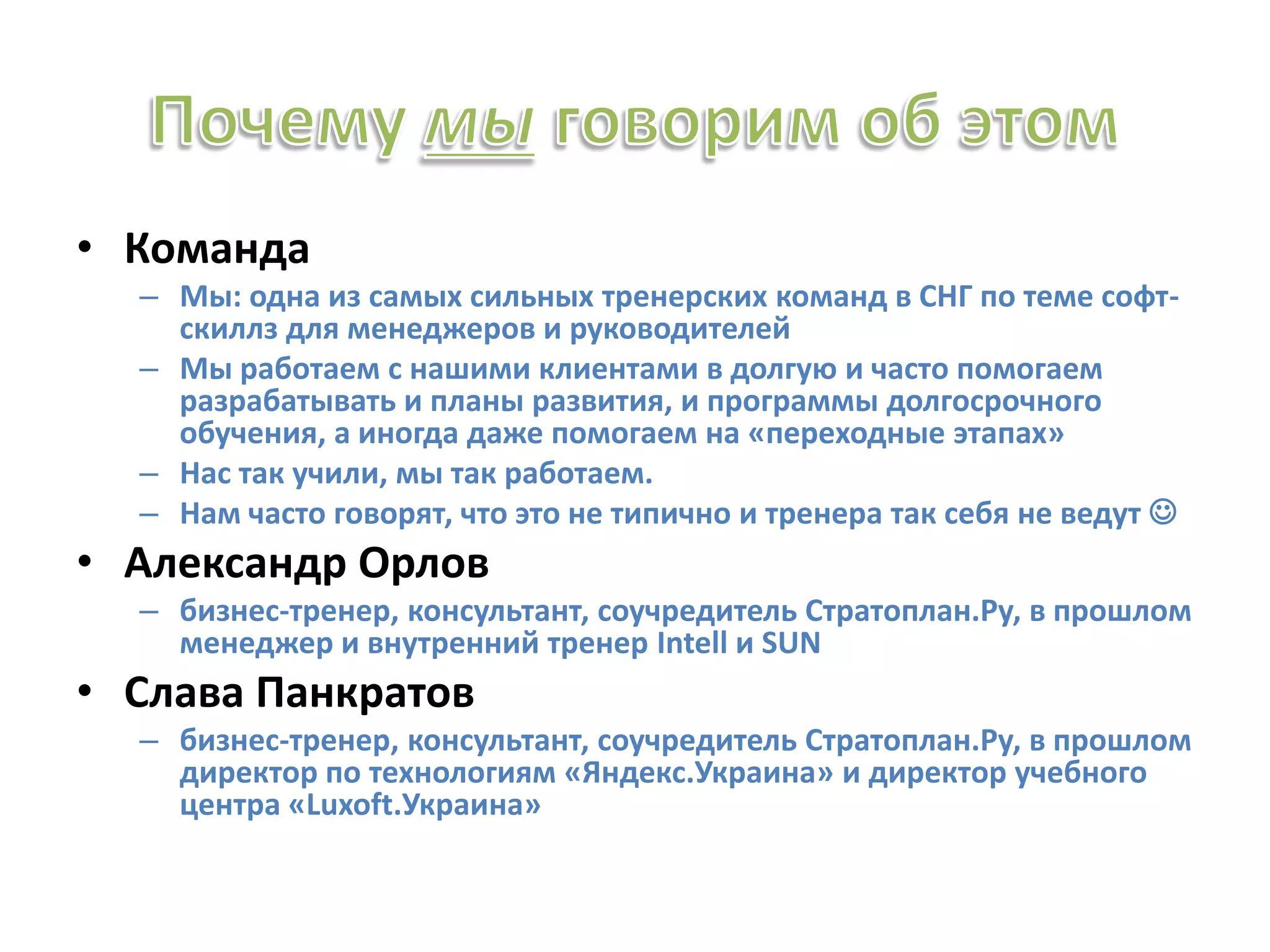 • Команда
– Мы: одна из самых сильных тренерских команд в СНГ по теме софт-
скиллз для менеджеров и руководителей
– Мы работаем с нашими клиентами в долгую и часто помогаем
разрабатывать и планы развития, и программы долгосрочного
обучения, а иногда даже помогаем на «переходные этапах»
– Нас так учили, мы так работаем.
– Нам часто говорят, что это не типично и тренера так себя не ведут 
• Александр Орлов
– бизнес-тренер, консультант, соучредитель Стратоплан.Ру, в прошлом
менеджер и внутренний тренер Intell и SUN
• Слава Панкратов
– бизнес-тренер, консультант, соучредитель Стратоплан.Ру, в прошлом
директор по технологиям «Яндекс.Украина» и директор учебного
центра «Luxoft.Украина»
 