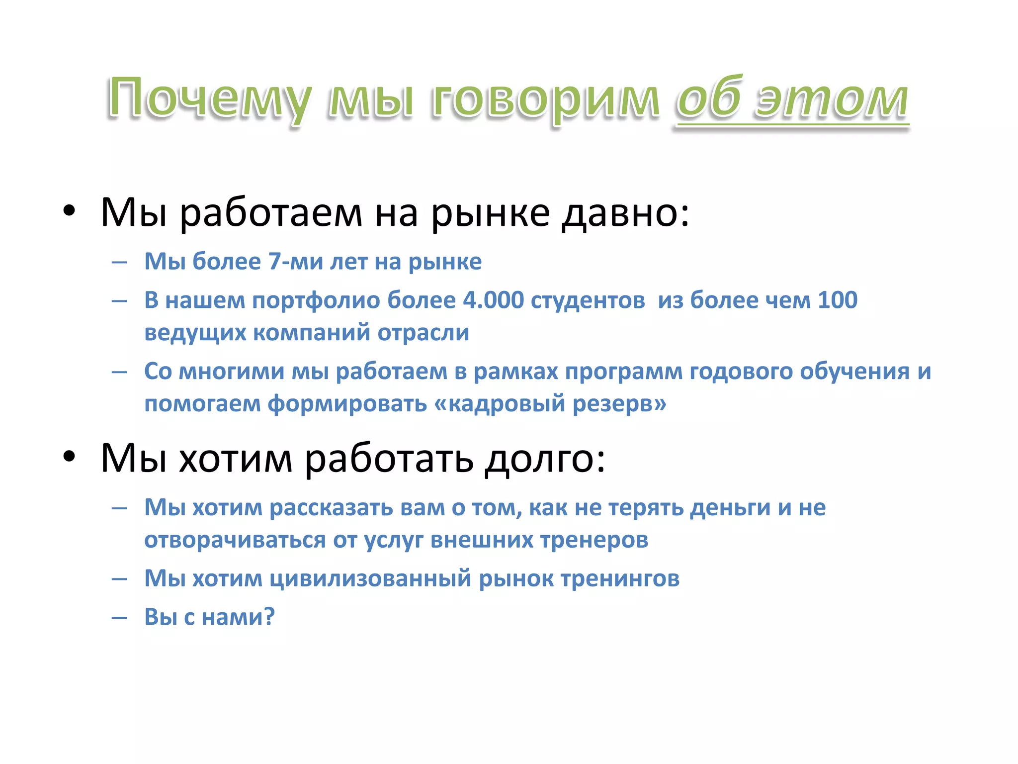 • Мы работаем на рынке давно:
– Мы более 7-ми лет на рынке
– В нашем портфолио более 4.000 студентов из более чем 100
ведущих компаний отрасли
– Со многими мы работаем в рамках программ годового обучения и
помогаем формировать «кадровый резерв»
• Мы хотим работать долго:
– Мы хотим рассказать вам о том, как не терять деньги и не
отворачиваться от услуг внешних тренеров
– Мы хотим цивилизованный рынок тренингов
– Вы с нами?
 
