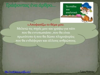 1.Αποφασίζω το θέμα μου.
Μελετώ τις πηγές μου και γράφω για κάτι
που θα εντυπωσιάσει ,που θα είναι
πρωτότυπο ή που θα δώσει πληροφορίες
που θα ενδιέφεραν και άλλους ανθρώπους.
Τα στάδια
του
αναλυτικά.
 