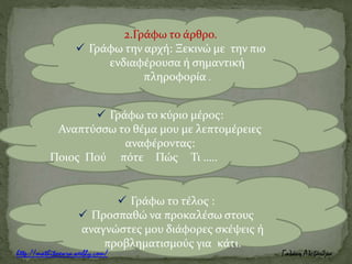  Γράφω το κύριο μέρος:
Αναπτύσσω το θέμα μου με λεπτομέρειες
αναφέροντας:
Ποιος Πού πότε Πώς Τι …..
 Γράφω το τέλος :
 Προσπαθώ να προκαλέσω στους
αναγνώστες μου διάφορες σκέψεις ή
προβληματισμούς για κάτι.
2.Γράφω το άρθρο.
 Γράφω την αρχή: Ξεκινώ με την πιο
ενδιαφέρουσα ή σημαντική
πληροφορία .
 