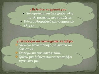 3.Βελτιώνω το γραπτό μου
 Σιγουρεύομαι ότι έχω γράψει όλες
τις πληροφορίες που χρειάζεται.
 Κάνω ορθογραφικό και γραμματικό
έλεγχο.
4.Τιτλοφορώ και εικονογραφώ το άρθρο.
 Δίνω ένα τίτλο σύντομο ,ταιριαστό και
ελκυστικό
 Επιλέγω μια ταιριαστή εικόνα.
 Γράφω μια λεζάντα που να περιγράφει
την εικόνα μου.
 