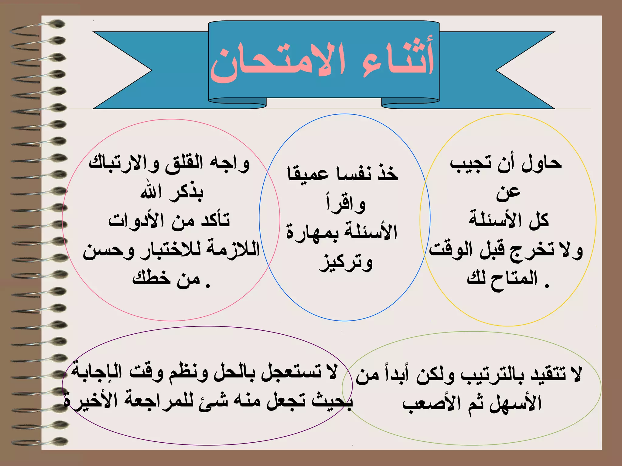 ‫التمتحان‬ ‫أثناء‬
‫عميقا‬ ‫تنفسا‬ ‫ذخذ‬
‫واقرأ‬
‫بمهارة‬ ‫البسئلة‬
‫وتركيز‬
‫تجيب‬ ‫أن‬ ‫حاول‬
‫ع‬‫ن‬
‫البسئلة‬ ‫كل‬
‫الوقت‬ ‫قبل‬ ‫تخرج‬ ‫ول‬
‫لك‬ ‫المتاح‬ .
‫تمن‬ ‫أبدأ‬ ‫ولكن‬ ‫بالترتيب‬ ‫تتقيد‬ ‫ل‬
‫العصعب‬ ‫ثم‬ ‫البسهل‬
‫والرتباك‬ ‫القلق‬ ‫واجه‬
‫ال‬ ‫بذكر‬
‫الدوات‬ ‫تمن‬ ‫تأكد‬
‫وحسن‬ ‫للذختبار‬ ‫اللمزتمة‬
‫ذخطك‬ ‫تمن‬ .
‫ال‬ ‫وقت‬ ‫وتنظم‬ ‫بالحل‬ ‫تستعجل‬ ‫ل‬‫إ‬‫جابة‬
‫بحيث‬‫تجعل‬‫الذخيرة‬ ‫للمراجعة‬ ‫شئ‬ ‫تمنه‬
 