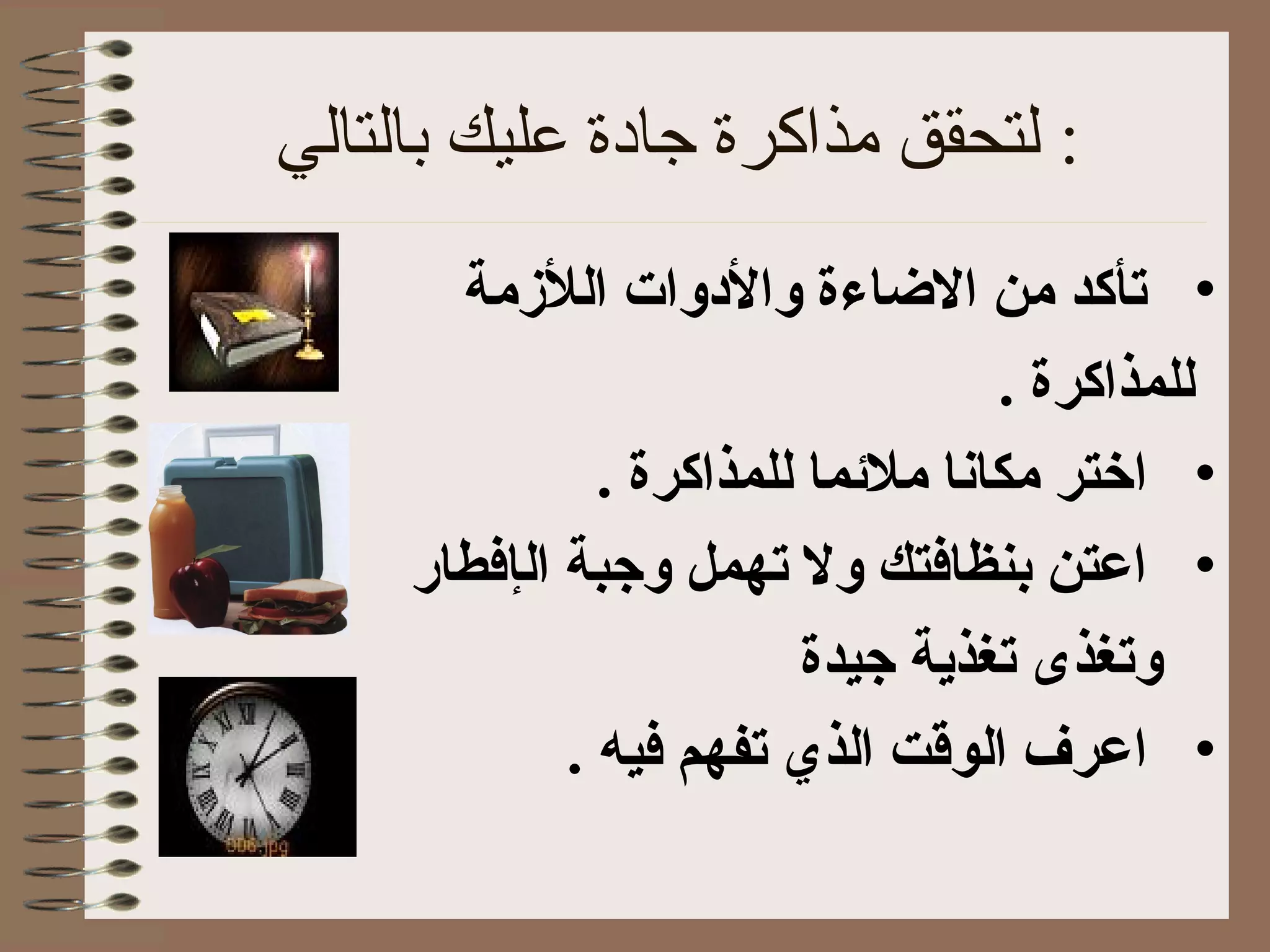 ‫بالتالي‬ ‫عليك‬ ‫جادة‬ ‫مذاكرة‬ ‫لتحقق‬ :
•‫اللمزمة‬ ‫والودوات‬ ‫الاضاءة‬ ‫من‬ ‫تأكد‬
. ‫للمذاكرة‬
•‫ا‬. ‫للمذاكرة‬ ‫ملمئما‬ ‫مكانا‬ ‫ختر‬
•‫ال‬ ‫وجبة‬ ‫تهمل‬ ‫ول‬ ‫بنظافتك‬ ‫اعتن‬‫إ‬‫فطار‬
‫جيدة‬ ‫تغذية‬ ‫وتغذى‬
•‫ا‬. ‫فيه‬ ‫تفهم‬ ‫الذي‬ ‫الوقت‬ ‫عرف‬
 