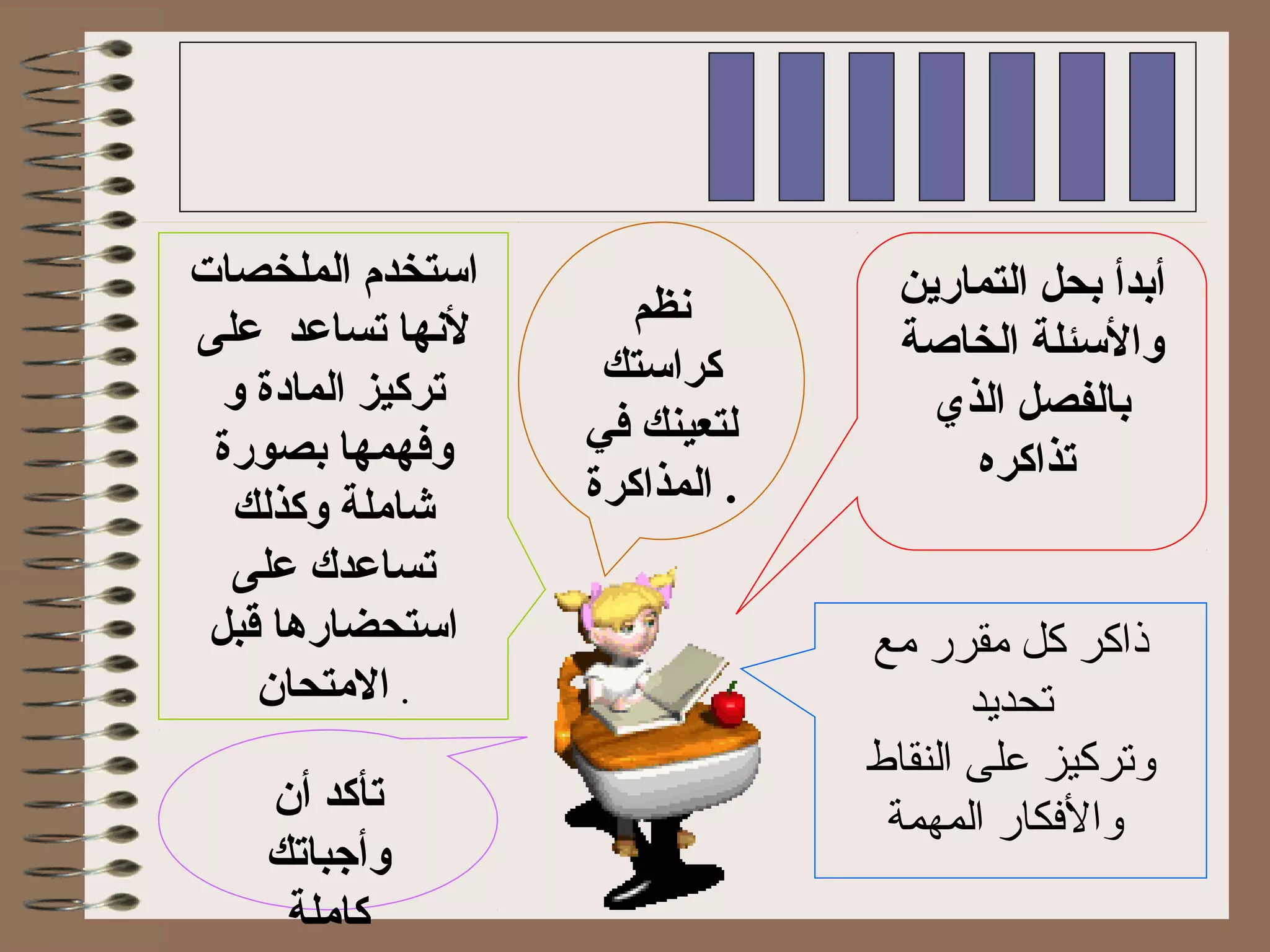 ‫التمارين‬ ‫بحل‬ ‫أبدأ‬
‫الخاصة‬ ‫والئسئلة‬
‫الذي‬ ‫بالفصل‬
‫تذاكره‬
‫نظم‬
‫كرائستك‬
‫في‬ ‫لتعينك‬
‫المذاكرة‬ .
‫الملخصات‬ ‫ائستخدم‬
‫على‬ ‫تساعد‬ ‫لنها‬
‫و‬ ‫الماودة‬ ‫تركيز‬
‫بصورة‬ ‫وفهمها‬
‫وكذلك‬ ‫شاملة‬
‫على‬ ‫تساعدك‬
‫قبل‬ ‫ائستحضارها‬
‫المتحان‬ .
‫أن‬ ‫تأكد‬
‫وأجباتك‬
‫كاملة‬
‫مع‬ ‫مقرر‬ ‫كل‬ ‫ذاكر‬
‫تحديد‬
‫النقاط‬ ‫على‬ ‫وتركيز‬
‫المهمة‬ ‫والكفكار‬
 