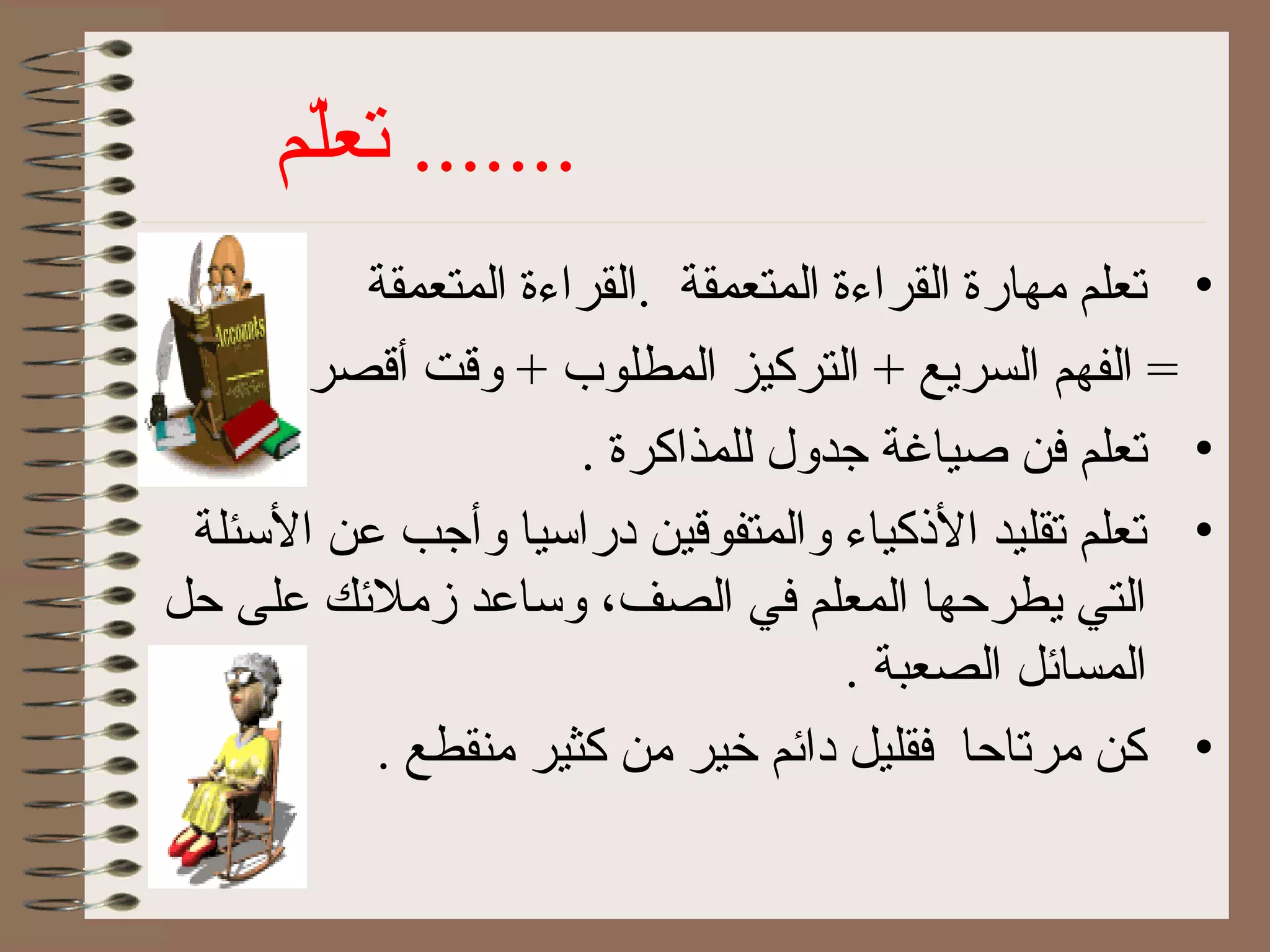 ‫ل م‬ّ‫م‬‫تع‬ .......
•‫المتعمقة‬ ‫.القراءة‬ ‫المتعمقة‬ ‫القراءة‬ ‫مهارة‬ ‫تعل م‬
. ‫أقصر‬ ‫وقت‬ + ‫المطلوب‬ ‫التركيز‬ + ‫السريع‬ ‫الفه م‬ =
•. ‫للمذاكرة‬ ‫جدول‬ ‫صياغة‬ ‫كفن‬ ‫تعل م‬
•‫الئسئلة‬ ‫عن‬ ‫وأجب‬ ‫درائسيا‬ ‫والمتفوقين‬ ‫الذكياء‬ ‫تقليد‬ ‫تعل م‬
‫حل‬ ‫على‬ ‫زملكئك‬ ‫وئساعد‬ ،‫الصف‬ ‫كفي‬ ‫المعل م‬ ‫يطرحها‬ ‫التي‬
. ‫الصعبة‬ ‫المساكئل‬
•. ‫منقطع‬ ‫كثير‬ ‫من‬ ‫خير‬ ‫داكئ م‬ ‫كفقليل‬ ‫مرتاحا‬ ‫كن‬
 