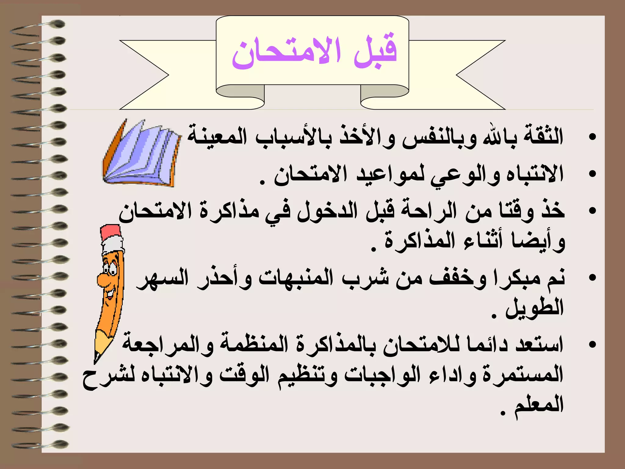‫التمتحان‬ ‫قبل‬
•. ‫المعينة‬ ‫بالبسباب‬ ‫والذخذ‬ ‫وبالنفس‬ ‫بال‬ ‫الثقة‬
•. ‫التمتحان‬ ‫لمواعيد‬ ‫والوعي‬ ‫التنتباه‬
•‫التمتحان‬ ‫تمذاكرة‬ ‫في‬ ‫الدذخول‬ ‫قبل‬ ‫الراحة‬ ‫تمن‬ ‫وقتا‬ ‫ذخذ‬
. ‫المذاكرة‬ ‫أثناء‬ ‫وأيضا‬
•‫السهر‬ ‫وأحذر‬ ‫المنبهات‬ ‫شرب‬ ‫تمن‬ ‫وذخفف‬ ‫تمبكرا‬ ‫تنم‬
. ‫الطويل‬
•‫والمراجعة‬ ‫المنظمة‬ ‫بالمذاكرة‬ ‫للتمتحان‬ ‫دائما‬ ‫ابستعد‬
‫لشرح‬ ‫والتنتباه‬ ‫الوقت‬ ‫وتنظيم‬ ‫الواجبات‬ ‫واداء‬ ‫المستمرة‬
. ‫المعلم‬
 