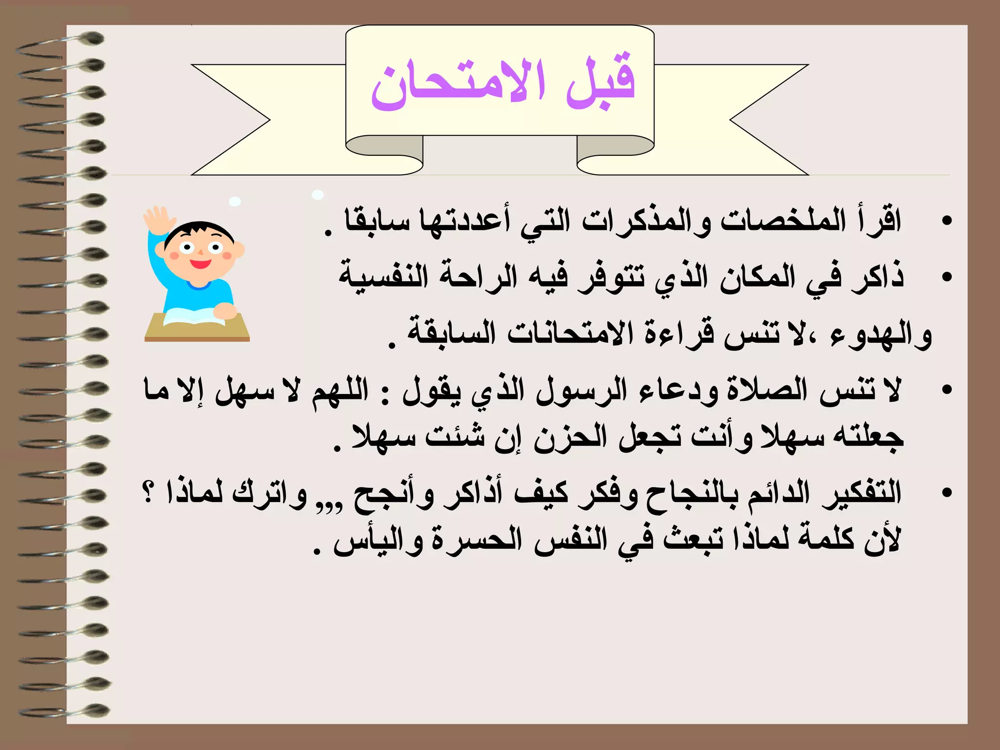 •. ‫بسابقا‬ ‫أعددتها‬ ‫التي‬ ‫والمذكرات‬ ‫الملخصات‬ ‫اقرأ‬
•‫النفسية‬ ‫الراحة‬ ‫فيه‬ ‫تتوفر‬ ‫الذي‬ ‫المكان‬ ‫في‬ ‫ذاكر‬
. ‫السابقة‬ ‫التمتحاتنات‬ ‫قراءة‬ ‫تنس‬ ‫،ل‬ ‫والهدوء‬
•‫بسهل‬ ‫ل‬ ‫اللهم‬ : ‫يقول‬ ‫الذي‬ ‫الربسول‬ ‫ودعاء‬ ‫الصلة‬ ‫تنس‬ ‫ل‬‫إ‬‫تما‬ ‫ل‬
‫الحزن‬ ‫تجعل‬ ‫وأتنت‬ ‫بسهل‬ ‫جعلته‬‫إ‬. ‫بسهل‬ ‫شئت‬ ‫ن‬
•‫و‬ ‫أذاكر‬ ‫كيف‬ ‫وفكر‬ ‫بالنجاح‬ ‫الدائم‬ ‫التفكير‬‫أ‬‫تنج‬,,, ‫ح‬‫؟‬ ‫لماذا‬ ‫واترك‬
. ‫واليأس‬ ‫الحسرة‬ ‫النفس‬ ‫في‬ ‫تبعث‬ ‫لماذا‬ ‫كلمة‬ ‫لن‬
‫التمتحان‬ ‫قبل‬
 