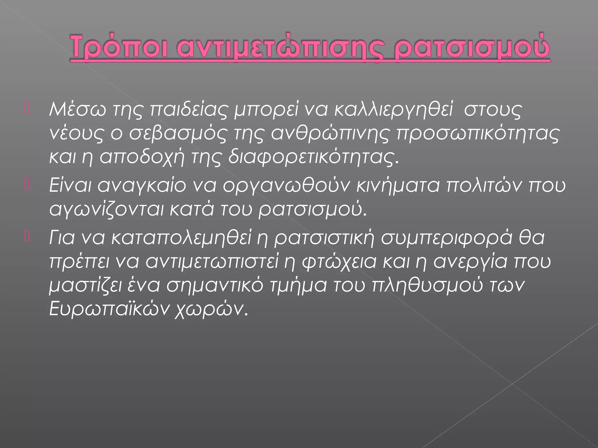  Μέσω της παιδείας μπορεί να καλλιεργηθεί στους
νέους ο σεβασμός της ανθρώπινης προσωπικότητας
και η αποδοχή της διαφορετικότητας.
 Είναι αναγκαίο να οργανωθούν κινήματα πολιτών που
αγωνίζονται κατά του ρατσισμού.
 Για να καταπολεμηθεί η ρατσιστική συμπεριφορά θα
πρέπει να αντιμετωπιστεί η φτώχεια και η ανεργία που
μαστίζει ένα σημαντικό τμήμα του πληθυσμού των
Ευρωπαϊκών χωρών.
 