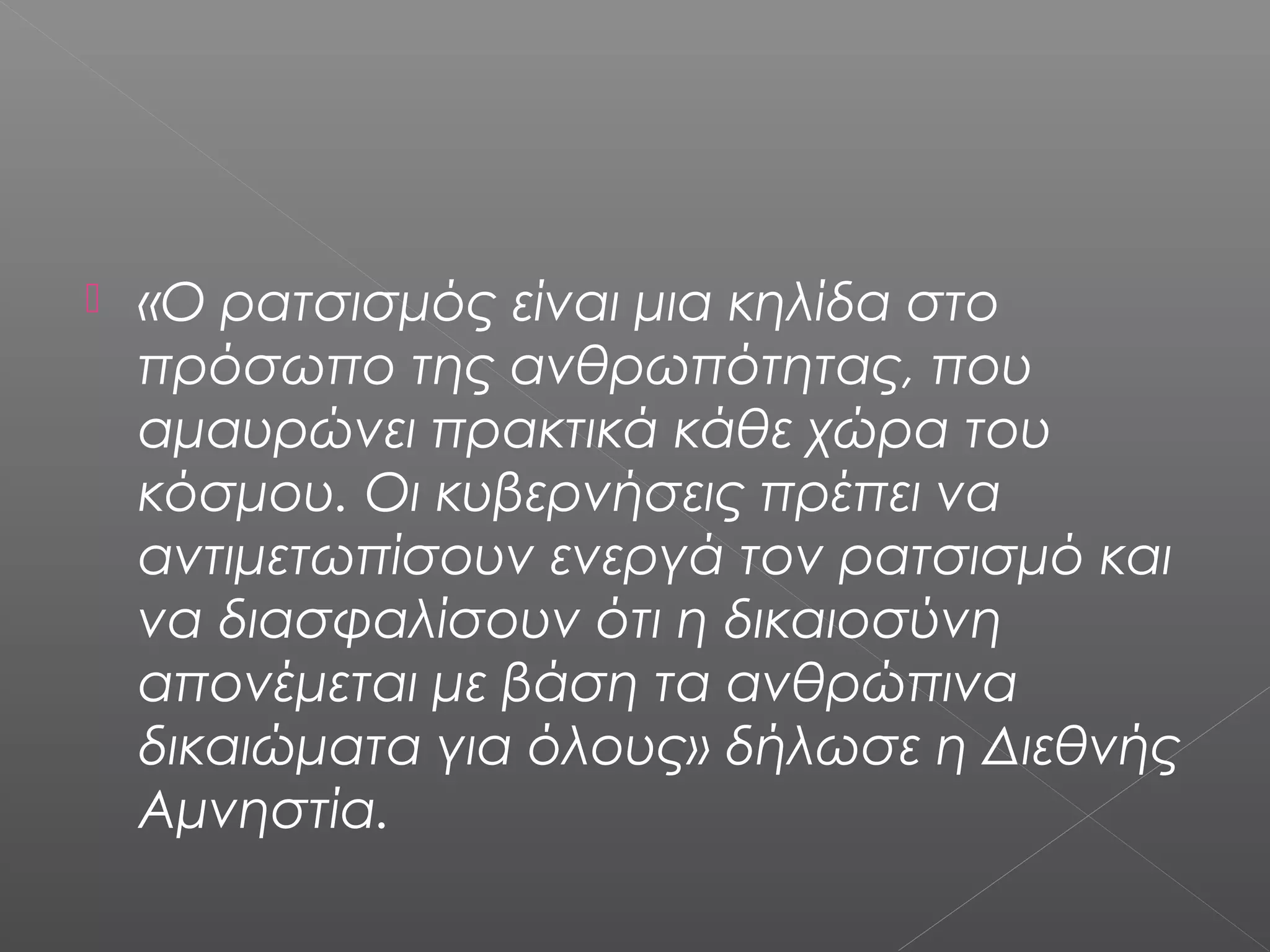  «Ο ρατσισμός είναι μια κηλίδα στο
πρόσωπο της ανθρωπότητας, που
αμαυρώνει πρακτικά κάθε χώρα του
κόσμου. Οι κυβερνήσεις πρέπει να
αντιμετωπίσουν ενεργά τον ρατσισμό και
να διασφαλίσουν ότι η δικαιοσύνη
απονέμεται με βάση τα ανθρώπινα
δικαιώματα για όλους» δήλωσε η Διεθνής
Αμνηστία.
 