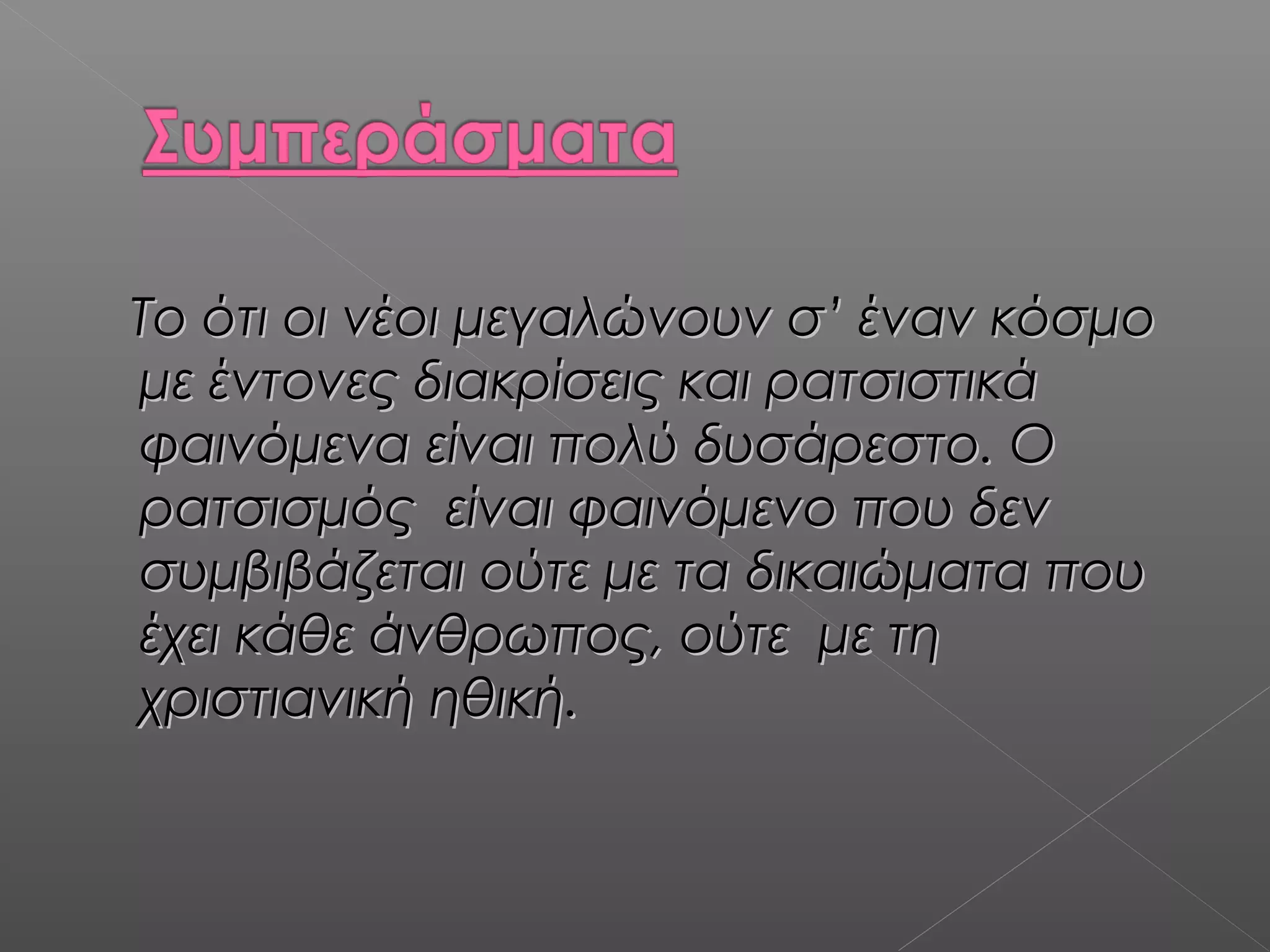 Το ότι οι νέοι μεγαλώνουν σ’ έναν κόσμοΤο ότι οι νέοι μεγαλώνουν σ’ έναν κόσμο
με έντονες διακρίσεις και ρατσιστικάμε έντονες διακρίσεις και ρατσιστικά
φαινόμενα είναι πολύ δυσάρεστο. Οφαινόμενα είναι πολύ δυσάρεστο. Ο
ρατσισμός είναι φαινόμενο που δενρατσισμός είναι φαινόμενο που δεν
συμβιβάζεται ούτε με τα δικαιώματα πουσυμβιβάζεται ούτε με τα δικαιώματα που
έχει κάθε άνθρωπος, ούτε με τηέχει κάθε άνθρωπος, ούτε με τη
χριστιανική ηθική.χριστιανική ηθική.
 