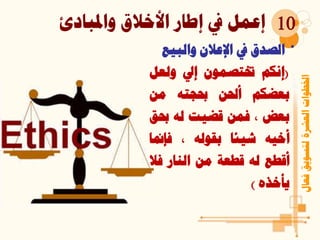 ‫واملبادئ‬ ‫األخالق‬ ‫إطار‬ ‫يف‬ ‫إعمل‬
‫فعال‬‫لتسويق‬‫العشرة‬‫اخلطوات‬
10
•‫الصدق‬‫يف‬‫اإلعالن‬‫والبي‬‫ع‬
(‫إنكم‬‫ختتصمون‬‫إيل‬‫ولعل‬
‫بعضكم‬‫أحلن‬‫حبجته‬‫من‬
‫بعض‬،‫فمن‬‫قضيت‬‫له‬‫حب‬‫ق‬
‫أخيه‬‫شيئا‬‫بقوله‬،‫فإمن‬‫ا‬
‫أقطع‬‫له‬‫قطعة‬‫من‬‫النار‬‫فال‬
‫يأخذه‬)
 