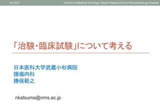 「治験・臨床試験」について考える
日本医科大学武蔵小杉病院
腫瘍内科
勝俣範之
2014/8/27 Division of Medical Oncology, Nippon Medical School Musashikosugi Hospital
nkatsuma@nms.ac.jp
 
