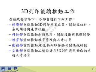 3D列印後續推動工作
在蔡政委督導下，各部會進行下列工作：
– 經濟部重點推動3D列印產業政策、關鍵零組件、
系統開發與產業扶植
– 科技部重點推動創新應用、關鍵技術與軟體開發
– 教育部重點推動教育普及與人才培育
– 衛福部重點推動3D生物列印醫療相關法規研擬
– 文化部重點推動工藝設計在3D列印應用面向的卓
越人才培育
21
行
政
院
行
政
院
第
3413次
院
會
會
議
73149A0DA24B845C
 