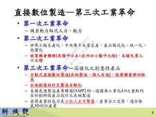 直接數位製造—第三次工業革命
• 第一次工業革命
– 機器動力取代人力、獸力
• 第二次工業革命
– 世界工廠生產化，中央集中大量生產，產品格式化、統一化、
低價化
– 就業機會轉移(美國日本+亞洲四小龍大陸)，各國失業人
口大增
• 第三次工業革命—高值化之創意性產品
– 分散式直接數位製造(在地製造、個人自造)，就業機會移回歐
美
– 全面創意設計至製造自動化
– 美國先進製造產業聯盟(AMP2.0)、德國再工業化4.0之重點均
在於創新性產品設計之在地製造
– 臺灣產業特色乃是分散式產業聚落，產業分工完整，適合發
展3D列印產業
3
行
政
院
行
政
院
第
3413次
院
會
會
議
73149A0DA24B845C
 