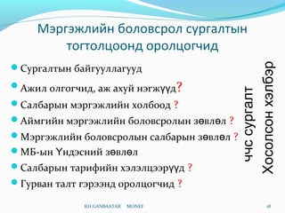 Мэргэжлийн боловсрол сургалтын
тогтолцоонд оролцогчид
Сургалтын байгууллагууд
Ажил олгогчид, аж ахуй нэгж дүү ?
Салбарын мэргэжлийн холбоод ?
Аймгийн мэргэжлийн боловсролын з вл лө ө ?
Мэргэжлийн боловсролын салбарын з вл лө ө ?
МБ-ын ндэсний з вл лҮ ө ө
Салбарын тарифийн хэлэлцээр дүү ?
Гурван талт гэрээнд оролцогчид ?
KH.GANBAATAR MONEF 18
Хосолсонхэлбэр
ччссургалт
 