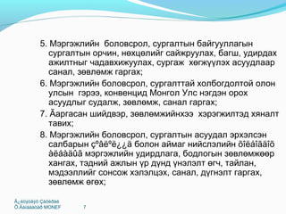 Ã¿éöýòãýõ Çàõèðàë
Õ.Ãàíáààòàð MONEF 7
5. Мэргэжлийн боловсрол, сургалтын байгууллагын
сургалтын орчин, нөхцөлийг сайжруулах, багш, удирдах
ажилтныг чадавхижуулах, сургаж хөгжүүлэх асуудлаар
санал, зөвлөмж гаргах;
6. Мэргэжлийн боловсрол, сургалттай холбогдолтой олон
улсын гэрээ, конвенцид Монгол Улс нэгдэн орох
асуудлыг судалж, зөвлөмж, санал гаргах;
7. Ãаргасан шийдвэр, зөвлөмжийнхээ хэрэгжилтэд хяналт
тавих;
8. Мэргэжлийн боловсрол, сургалтын асуудал эрхэлсэн
салбарын çºâëºë¿¿ä болон аймаг нийслэлийн õîëáîãäîõ
àëáàäûã мэргэжлийн удирдлага, бодлогын зөвлөмжөөр
хангах, тэдний ажлын үр дүнд үнэлэлт өгч, тайлан,
мэдээллийг сонсож хэлэлцэх, санал, дүгнэлт гаргах,
зөвлөмж өгөх;
 