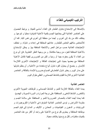 ‫طعام‬ ‫وقوائم‬ ‫تغذية‬
10
‫الطعام‬ ‫بتناول‬ ‫اإلستمتاع‬ ‫إلى‬ ‫باإلضافة‬.‫للحياة‬ ‫أساسى‬ ‫الغذاء‬ ‫فإن‬.‫الحصول‬ ‫يرتبط‬ ‫و‬
‫األغ‬ ‫بكمية‬ ‫الجسم‬ ‫يحتاجها‬ ‫التى‬ ‫الغذائية‬ ‫العناصر‬ ‫على‬‫تنوعها‬ ‫و‬ ‫محليا‬ ‫المتوفرة‬ ‫ذية‬.‫و‬
‫البلد‬ ‫نفس‬ ‫فى‬ ‫أخرى‬ ‫إلى‬ ‫منطقة‬ ‫من‬ ‫أيضا‬ ‫و‬ ‫أخرى‬ ‫إلى‬ ‫بلد‬ ‫من‬ ‫ذلك‬ ‫يختلف‬.‫أن‬ ‫كما‬
‫تناوله‬ ‫و‬ ‫إعداده‬ ‫فى‬ ‫المختلفة‬ ‫عاداتهم‬ ‫و‬ ‫للطعام‬ ‫الخاص‬ ‫مذاقهم‬ ‫لألشخاص‬.‫تختلف‬ ‫و‬
‫بها‬ ‫المتعلقة‬ ‫واألنشطة‬ ‫العمر‬ ‫مراحل‬ ‫حسب‬ ‫الغذائية‬ ‫اإلحتياجات‬.‫اإلستمتاع‬ ‫يمكن‬ ‫و‬
‫با‬‫متكاملة‬ ‫وجبة‬ ‫من‬ ‫كجزء‬ ‫المختلفة‬ ‫ألغذية‬.‫التغذوية‬ ‫النظر‬ ‫وجهة‬ ‫من‬ ‫و‬.‫نوع‬ ‫أى‬ ‫فإن‬
‫األغذية‬ ‫تكامل‬ ‫كيفية‬ ‫الضرورى‬ ‫من‬ ‫لكن‬ ‫و‬ ‫رديئا‬ ‫أو‬ ‫جيدا‬ ‫بمفرده‬ ‫يكون‬ ‫ال‬ ‫الغذاء‬ ‫من‬
‫اللالزمة‬ ‫األخرى‬ ‫اإلحتياجات‬ ‫و‬ ‫الطاقة‬ ‫إحتياجات‬ ‫تلبى‬ ‫بحيث‬ ‫بعضها‬ ‫مع‬ ‫المختلفة‬
‫لإلنسان‬.‫ت‬ ‫الفرد‬ ‫يحاول‬ ‫أن‬ ‫ينصح‬ ‫و‬‫تناولها‬ ‫ينظم‬ ‫أن‬ ‫و‬ ‫األغذية‬ ‫من‬ ‫متعددة‬ ‫أنواع‬ ‫ناول‬
‫اليوم‬ ‫مدار‬ ‫على‬.‫العناصر‬ ‫و‬ ‫بالطاقة‬ ‫لإلمداد‬ ‫ضروريا‬ ‫الصباح‬ ‫فى‬ ‫الطعام‬ ‫تناول‬ ‫يعتبر‬ ‫و‬
‫اليوم‬ ‫طوال‬ ‫العقلى‬ ‫و‬ ‫الجسمانى‬ ‫بالنشاط‬ ‫للقيام‬ ‫الالزمة‬ ‫األخرى‬ ‫الغذائية‬.
‫العناصر‬‫الغذائية‬
‫للنشا‬ ‫و‬ ‫للنمو‬ ‫الالزمة‬ ‫بالطاقة‬ ‫الغذاء‬ ‫يمدنا‬‫األخرى‬ ‫الحيوية‬ ‫للوظائف‬ ‫و‬ ‫الجسمانى‬ ‫ط‬
(‫الهضم‬ ‫و‬ ‫الدموية‬ ‫الدورة‬ ‫و‬ ‫الحرارة‬ ‫درجة‬ ‫على‬ ‫المحافظة‬ ‫و‬ ‫الذهنى‬ ‫النشاط‬ ‫و‬ ‫التنفس‬)
‫و‬ ‫الجسم‬ ‫سالمة‬ ‫على‬ ‫المحافظة‬ ‫و‬ ‫للنمو‬ ‫الضرورية‬ ‫بالمصادر‬ ‫الغذاء‬ ‫أيضا‬ ‫يمدنا‬ ‫كما‬
‫األمراض‬ ‫مقاومة‬‫األغذية‬ ‫فى‬ ‫المتوفرة‬ ‫الغذائية‬ ‫العناصر‬ ‫تؤدى‬ ‫و‬(‫الكربو‬‫و‬ ‫هيدرات‬
‫الماء‬ ‫و‬ ‫األلياف‬ ‫و‬ ‫المعادن‬ ‫و‬ ‫الفيتامينات‬ ‫و‬ ‫الدهون‬ ‫و‬ ‫البروتينات‬)‫الجسم‬ ‫قيام‬ ‫إلى‬
‫العناصر‬ ‫هذه‬ ‫من‬ ‫أكثر‬ ‫أو‬ ‫واحد‬ ‫على‬ ‫األغذية‬ ‫من‬ ‫نوع‬ ‫كل‬ ‫يحتوى‬ ‫و‬ ‫المختلفة‬ ‫بوظائفه‬
‫معينة‬ ‫وظائف‬ ‫منها‬ ‫نوع‬ ‫لكل‬ ‫و‬ ‫متفاوته‬ ‫بكميات‬.
‫التركيب‬‫الكيميائي‬‫للغذاء‬
 