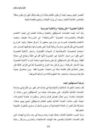 ‫طعام‬ ‫وقوائم‬ ‫تغذية‬
101
‫حافال‬ ‫يكون‬ ‫وأن‬ ‫أنيق‬ ‫بشكل‬ ‫م‬ّ‫د‬‫يق‬ ‫وأن‬ ‫ابا‬ّ‫جذ‬ ‫الطعام‬ ‫يكون‬ ‫أن‬ ‫أيضا‬ ‫ويجب‬ ،‫الهام‬ ‫العنصر‬
‫المفيدة‬ ‫الغذائية‬ ‫بالعناصر‬.‫مغذية‬ ‫بأطعمة‬ ‫زبائنهم‬ ‫الشيفات‬ ‫د‬ّ‫يزو‬ ‫أن‬ ‫ويجب‬.
‫األغذية‬‫العضوية‬"‫األورجانيك‬"‫الموسمية‬ ‫واألغذية‬
‫االهتمام‬ ‫تجديد‬ ‫إلى‬ ‫الطعام‬ ‫وسالمة‬ ‫بالتغذية‬ ‫المستهلكين‬ ‫اهتمامات‬ ‫أيضا‬ ‫أدت‬ ‫وقد‬
‫العضوية‬ ‫والخضراوات‬ ‫بالفواكه‬"‫األورجانيك‬"‫وتجديد‬ ،‫طبيعيا‬ ‫المزروعة‬ ‫أي‬ ‫؛‬
‫محلية‬ ‫أسواق‬ ‫أو‬ ‫محليين‬ ‫مزارعين‬ ‫من‬ ‫الموردة‬ ‫بالمنتجات‬ ‫االهتمام‬.‫المزا‬ ‫وتنمو‬‫رع‬
‫عدم‬ ‫لضمان‬ ‫وفواكهها‬ ‫خضراواتها‬ ‫على‬ ‫قوية‬ ‫ورقابة‬ ‫صارمة‬ ‫قوانين‬ ‫ظل‬ ‫في‬ ‫العضوية‬
‫الكيماوية‬ ‫المبيدات‬ ‫أو‬ ‫االصطناعية‬ ‫المخصبات‬ ‫استخدام‬.‫العضوية‬ ‫األغذية‬ ‫وأسعار‬
‫عمالة‬ ‫إلى‬ ‫وتحتاج‬ ‫ة‬ّ‫الغل‬ ‫في‬ ‫أقل‬ ‫ألنها‬ ‫العضوية‬ ‫غير‬ ‫األغذية‬ ‫أسعار‬ ‫من‬ ‫كثيرا‬ ‫أعلى‬
‫كثيفة‬.‫المستهلكين‬ ‫فإن‬ ،‫ذلك‬ ‫ومع‬‫العضوية‬ ‫األغذية‬ ‫لشراء‬ ‫استعداد‬ ‫لديهم‬ ‫صحيا‬ ‫الواعين‬
‫التزايد‬ ‫في‬ ‫آخذ‬ ‫العضوية‬ ‫المزارع‬ ‫عدد‬ ‫فإن‬ ‫ثم‬ ‫ومن‬ ، ‫المرتفعة‬ ‫األسعار‬ ‫بهذه‬.‫فإن‬ ‫كذلك‬
‫جديدة‬ ‫محاصيل‬ ‫ومن‬ ‫فقط‬ ‫عضوية‬ ‫منتجات‬ ‫من‬ ‫ة‬ّ‫د‬‫مع‬ ‫أطعمة‬ ‫م‬ّ‫د‬‫تق‬ ‫المطاعم‬ ‫بعض‬
‫وموسمية‬ ‫طازجة‬.‫التسو‬ ‫أدواتها‬ ‫من‬ ‫كأداة‬ ‫المفهوم‬ ‫هذا‬ ‫وتستخدم‬‫يقية‬.
‫الجدد‬ ‫المستهلكين‬ ‫نوعية‬
‫صناعة‬ ‫في‬ ‫ع‬ّ‫التنو‬ ‫من‬ ‫كبير‬ ‫قدر‬ ‫إحداث‬ ‫في‬ ‫واالجتماعية‬ ‫السكانية‬ ‫التغيرات‬ ‫ساهمت‬ ‫لقد‬
‫أو‬ ‫رغبات‬ ‫ذوي‬ ‫المستهلكين‬ ‫من‬ ‫جديدة‬ ‫مجموعات‬ ‫على‬ ‫ف‬ّ‫بالتعر‬ ‫الغذائية‬ ‫الخدمات‬
‫خاصة‬ ‫احتياجات‬.‫لمجموعات‬ ‫خاصة‬ ‫وديكورات‬ ‫وأسعار‬ ‫قوائم‬ ‫تفصيل‬ ‫خالل‬ ‫ومن‬
‫تقو‬ ،‫معينة‬‫صفات‬ ‫بينهم‬ ‫تجمع‬ ‫لمستهلكين‬ ‫الطعام‬ ‫بتقديم‬ ‫الغذائية‬ ‫الخدمة‬ ‫منشآت‬ ‫م‬
‫الطبيعة‬ ‫أو‬ ‫التعليم‬ ‫مستوى‬ ‫أو‬ ‫الدخل‬ ‫مستوى‬ ‫أو‬ ‫االجتماعية‬ ‫الحالة‬ ‫أو‬ ‫العمر‬ ‫مثل‬ ‫مشتركة‬
‫الجغرافية‬.
‫التي‬ ‫الهيئات‬ ‫وأنواع‬ ‫عدد‬ ‫في‬ ‫سريعة‬ ‫زيادة‬ ‫أيضا‬ ‫وهناك‬ ،‫الثانية‬ ‫العالمية‬ ‫الحرب‬ ‫ومنذ‬
‫الغذائي‬ ‫الخدمات‬ ‫م‬ّ‫د‬‫تق‬‫رعاية‬ ‫ومراكز‬ ‫والمدارس‬ ‫المستشفيات‬ ‫الهيئات‬ ‫هذه‬ ‫وتتضمن‬ ‫ة‬
 