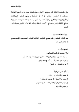 ‫طعام‬ ‫وقوائم‬ ‫تغذية‬
107
‫يحتاجها‬ ‫التي‬ ‫األغذية‬ ‫مكونات‬ ‫على‬‫الغذائية‬ ‫الوجبة‬ ‫في‬ ‫محدودة‬ ‫بكميات‬ ً‫ا‬‫يومي‬ ‫اإلنسان‬
‫مصطلح‬(‫الغذائية‬ ‫العناصر‬)‫أو‬(‫المغذيات‬),‫تشمل‬ ‫وهي‬:‫البروتينات‬
‫والماء‬ ‫والمعادن‬ ‫والفيتامينات‬ ‫والدهون‬ ‫والكربوهيدرات‬.‫ضرورية‬ ‫المكونات‬ ‫وهذه‬
‫الكيميوحي‬ ‫التفاعالت‬ ‫وتنظيم‬ ‫التالفة‬ ‫األنسجة‬ ‫وإصالح‬ ‫والنمو‬ ‫الطاقة‬ ‫إلنتاج‬‫داخل‬ ‫وية‬
‫الجسم‬.
‫الكامل‬ ‫الغذاء‬ ‫تعريف‬:
‫بجميةةع‬ ‫القيةةام‬ ‫مةةن‬ ‫الجسةةم‬ ‫لتمكةةين‬ ‫الغذائيةةة‬ ‫العناصةةر‬ ‫جميةةع‬ ‫علةةى‬ ‫المحتةةوي‬ ‫الغةةذاء‬ ‫ةو‬‫ة‬‫ه‬
‫الحيوية‬ ‫الوظائف‬.
‫الغذاء‬ ‫تقسيم‬:
ً‫ال‬‫أو‬:‫الكيميائي‬ ‫التركيب‬ ‫حسب‬:
1.‫عضوية‬ ‫مواد‬( :‫فيتامينات‬ ،‫بروتينات‬ ، ‫دهون‬ ، ‫كربوهيدرات‬. )
2.‫عض‬ ‫غير‬ ‫مواد‬‫وية‬( :‫المعدنية‬ ‫األمالح‬. )
3.‫متعادلة‬ ‫مواد‬:(‫الماء‬)
ً‫ا‬‫ثاني‬:‫الوظيفة‬ ‫حسب‬:
1.‫البناء‬ ‫مجموعة‬:‫بروتينات‬.
2.‫الطاقة‬ ‫مجموعة‬:‫دهون‬ ، ‫كربوهيدرات‬.
3.‫الوقاية‬ ‫مجموعة‬:‫معدنية‬ ‫أمالح‬ ، ‫فيتامينات‬.
0.‫األلياف‬ ‫مجموعة‬.
 